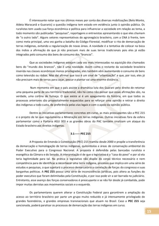 15
É interessante notar que nos últimos meses por conta das diversas mobilizações (Belo Monte,
Aldeia Maracanã e Guaranis) a questão indígena tem estado em evidência junto à opinião pública. Os
ruralistas tem usado sua força econômica e política para influenciar a sociedade em relação ao tema, a
todo momento são publicadas “pesquisas”, reportagens e entrevistas apresentando o que eles chamam
de “o outro lado”. Alguns setores representativos do agronegócio brasileiro, com a CNA à frente, tem
como meta principal, uma vez ganha a batalha do Código Florestal, modificar o rito de demarcação de
terras indígenas, evitando a regularização de novas áreas. A novidade é a tentativa de colocar na boca
dos índios a afirmação de que já não precisam mais de suas terras tradicionais pois eles já estão
integrados pelo consumo dos bens de consumo dos “brancos”.
Que as sociedades indígenas estejam cada vez mais interessadas na aquisição dos chamados
bens do “mundo dos brancos”, não é uma novidade. Assim como o restante da sociedade brasileira
inserida nas classes econômicas menos privilegiadas, eles também vêm aumentando o consumo de bens
como televisão ou rádios. Mas daí afirmar que isso é um sinal de “urbanização” e que, por isso, eles já
não precisam mais de terras para caçar, pescar e plantar vai uma enorme distância.
Num momento em que o país assiste a dramática luta dos Guarani pelo direito de retomar
uma pequena parte de seu território tradicional, não há como não pensar que essas afirmações são, na
verdade, uma cortina de fumaça. O que existe ai é um apagamento da história, em que todos os
processos anteriores são propositalmente esquecidos para se reforçar uma opinião e retirar o direito
dos indígenas a todo custo, de preferência pelas vias legais e com o apoio da opinião pública.
Dentre as iniciativas parlamentares concretas em curso, as mais preocupantes são a PEC 215
e o projeto de lei que regulamenta a Mineração em terras indígenas. Outras iniciativas fora da esfera
parlamentar como a Portaria AGU 303 e as grandes obras do PAC também sinalizam um ataque do
Estado brasileiro aos direitos indígenas.
3.1------ PEC 215
A Proposta de Emenda à Constituição (PEC) 215 tramita desde 2000 e propõe a transferência
da demarcação e homologação de terras indígenas, quilombolas e áreas de conservação ambiental do
Poder Executivo para o Congresso Nacional. A proposta é defendida pelas bancadas ruralista e
evangélica da Câmara e do Senado. A interpretação é de que o legislativo é a “casa do povo” e por só ela
teria legitimidade para tal. Na prática o legislativo não dispõe do corpo técnico necessário e nem
competência para de identificar e reconhecer uma terra indígena, processo que implica em uma série de
estudos e pesquisas, o que sujeitará o processo demarcatório a correlação de forças do congresso e suas
barganhas políticas. A PEC 215 possui uma série de inconsistências jurídicas, pois altera as funções do
poder executivo que foram delimitadas pela Constituição, e por isso pode vir a ser barrada no judiciário.
Entretanto, esse avanço das forças conservadoras é preocupante e se não for desde já combatida, pode
impor muitas derrotas aos movimentos sociais e a esquerda.
Os parlamentares querem alterar a Constituição Federal para garantirem a ampliação do
acesso ao território brasileiro por parte um grupo muito reduzido e já intensamente privilegiado de
grandes fazendeiros, e grandes empresas transnacionais que atuam no Brasil. Caso a PEC 215 seja
sancionada, poderá paralisar os processos de demarcação das terras indígenas em curso.
 