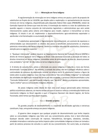 16
3.2------ Mineração em Terra indígena
A regulamentação da mineração em terra indígena entrou em pauta a partir da proposta de
substitutivo ao Projeto de Lei 1610/96, que dispõe sobre a exploração e o aproveitamento de recursos
minerais em terras indígenas, disponibilizada pelo deputado federal Édio Lopes (PMDB/RR), relator da
Comissão Especial da Câmara que trata do tema. A tramitação da matéria e o teor do substitutivo em
questão seguem o mesmo conjunto de instrumentos legislativos e administrativos que vem sendo
intensivamente usados pelos setores anti-indígenas para invadir, explorar e mercantilizar as terras
indígenas. O intuito é um só: implementar o desenvolvimentismo agro-extratitivista exportador e
aprofundar a territorialização e a acumulação do capital.
O substitutivo apresentado é flagrantemente inconstitucional, um acúmulo de equívocos e
arbitrariedades que desconstroem os direitos dos povos e beneficiam exclusivamente as empresas
potenciais mineradoras das terras indígenas. Dentre os inúmeros absurdos do substitutivo, chamamos a
atenção para os seguintes aspectos:
1- “Qualquer interessado” poderá requerer ao Departamento Nacional de Produção Mineral (DNPM) o
direito de minerar qualquer terra indígena no Brasil. Este elemento associado à anulação de todos os
direitos minerários em terras indígenas, concedidos antes da promulgação da nova lei, deverá provocar
uma verdadeira “corrida” de não-índios às terras indígenas do país.
2- O direito de consulta livre, prévia e informada aos povos indígenas é reduzido a mero ato formal,
denominado “consulta pública”. No entanto, a vontade dos povos não terá qualquer influência sobre a
continuidade do processo de exploração mineral na própria terra. O substitutivo reaviva a figura da
tutela sobre os povos indígenas. Caso não haja concordância “das comunidades indígenas” na realização
das atividades de exploração mineral nas terras por eles ocupadas, o processo será encaminhado a uma
“Comissão Deliberativa”, sem participação indígena, que “decidirá”, dentre as propostas apresentadas,
“qual a melhor” para as comunidades indígenas afetadas.
Os povos indígenas estão diante de mais este cruel ataque patrocinado pelos interesses
político-econômicos adversos, ao mesmo tempo em que se associa e reforça a reivindicação histórica do
movimento indígena no Brasil segundo o qual o Congresso Nacional não deverá legislar, de forma
fracionada, sobre temas que lhes dizem respeito.
3.3------ Grandes projetos
Os grandes projetos de desenvolvimento e a expansão de atividades agrícolas e extrativas
constituem, hoje, uma grande ameaça aos povos indígenas.
O governo deve assegurar que qualquer projeto de desenvolvimento que tenha impacto
sobre as comunidades indígenas seja feito com seu consentimento prévio, livre e bem-informado.
Qualquer decisão sobre construção de represas, hidroelétricas, barragens, oleodutos, estradas,
atividade mineradora e extrativa que tenha impacto sobre comunidades indígenas só deve ser tomada a
partir de extenso processo de consulta e a partir de seu consentimento. Por outro lado, as empresas
 