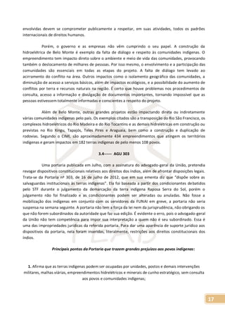 17
envolvidas devem se comprometer publicamente a respeitar, em suas atividades, todos os padrões
internacionais de direitos humanos.
Porém, o governo e as empresas não vêm cumprindo o seu papel. A construção da
hidroelétrica de Belo Monte é exemplo da falta de diálogo e respeito às comunidades indígenas. O
empreendimento tem impacto direto sobre o ambiente e meio de vida das comunidades, provocando
também o deslocamento de milhares de pessoas. Por isso mesmo, o envolvimento e a participação das
comunidades são essenciais em todas as etapas do projeto. A falta de diálogo tem levado ao
acirramento do conflito na área. Outros impactos como o isolamento geográfico das comunidades, a
diminuição de acesso a serviços básicos, além de impactos ecológicos, e a possibilidade do aumento de
conflitos por terra e recursos naturais na região. É certo que houve problemas nos procedimentos de
consulta, acesso a informação e divulgação de documentos importantes, tornando impossível que as
pessoas estivessem totalmente informadas e conscientes a respeito do projeto.
Além de Belo Monte, outras grandes projetos estão impactando direta ou indiretamente
várias comunidades indígenas pelo país. Os exemplos citados são a transposição do Rio São Francisco, os
complexos hidroelétricos do Rio Madeira e do Rio Tocantins e as demais hidrelétricas em construção ou
previstas no Rio Xingu, Tapajós, Teles Pires e Araguaia, bem como a construção e duplicação de
rodovias. Segundo o CIMI, são aproximadamente 434 empreendimentos que atingem os territórios
indígenas e geram impactos em 182 terras indígenas de pelo menos 108 povos.
3.4------ AGU 303
Uma portaria publicada em Julho, com a assinatura do advogado-geral da União, pretendia
revogar dispositivos constitucionais relativos aos direitos dos índios, além de afrontar disposições legais.
Trata-se da Portaria nº 303, de 16 de julho de 2012, que em sua ementa diz que “dispõe sobre as
salvaguardas institucionais às terras indígenas”. Ela foi baseada a partir dos condicionantes debatidos
pelo STF durante o julgamento da demarcação da terra indígena Raposa Serra do Sol, porém o
julgamento não foi finalizado e as condicionantes podem ser alteradas ou anuladas. Não fosse a
mobilização dos indígenas em conjunto com os servidores da FUNAI em greve, a portaria não seria
suspensa na semana seguinte. A portaria não tem a força da lei nem da jurisprudência, não obrigando os
que não forem subordinados da autoridade que faz sua edição. É evidente o erro, pois o advogado-geral
da União não tem competência para impor sua interpretação a quem não é seu subordinado. Essa é
uma das impropriedades jurídicas da referida portaria. Para dar uma aparência de suporte jurídico aos
dispositivos da portaria, nela foram inseridas, literalmente, restrições aos direitos constitucionais dos
índios.
Principais pontos da Portaria que trazem grandes prejuízos aos povos indígenas:
1. Afirma que as terras indígenas podem ser ocupadas por unidades, postos e demais intervenções
militares, malhas viárias, empreendimentos hidrelétricos e minerais de cunho estratégico, sem consulta
aos povos e comunidades indígenas;
 