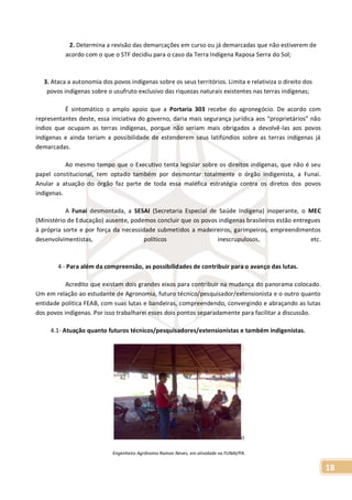 18
2. Determina a revisão das demarcações em curso ou já demarcadas que não estiverem de
acordo com o que o STF decidiu para o caso da Terra Indígena Raposa Serra do Sol;
3. Ataca a autonomia dos povos indígenas sobre os seus territórios. Limita e relativiza o direito dos
povos indígenas sobre o usufruto exclusivo das riquezas naturais existentes nas terras indígenas;
É sintomático o amplo apoio que a Portaria 303 recebe do agronegócio. De acordo com
representantes deste, essa iniciativa do governo, daria mais segurança jurídica aos “proprietários” não
índios que ocupam as terras indígenas, porque não seriam mais obrigados a devolvê-las aos povos
indígenas e ainda teriam a possibilidade de estenderem seus latifúndios sobre as terras indígenas já
demarcadas.
Ao mesmo tempo que o Executivo tenta legislar sobre os direitos indígenas, que não é seu
papel constitucional, tem optado também por desmontar totalmente o órgão indigenista, a Funai.
Anular a atuação do órgão faz parte de toda essa maléfica estratégia contra os diretos dos povos
indígenas.
A Funai desmontada, a SESAI (Secretaria Especial de Saúde Indígena) inoperante, o MEC
(Ministério de Educação) ausente, podemos concluir que os povos indígenas brasileiros estão entregues
à própria sorte e por força da necessidade submetidos a madeireiros, garimpeiros, empreendimentos
desenvolvimentistas, políticos inescrupulosos, etc.
4 - Para além da compreensão, as possibilidades de contribuir para o avanço das lutas.
Acredito que existam dois grandes eixos para contribuir na mudança do panorama colocado.
Um em relação ao estudante de Agronomia, futuro técnico/pesquisador/extensionista e o outro quanto
entidade política FEAB, com suas lutas e bandeiras, compreendendo, convergindo e abraçando as lutas
dos povos indígenas. Por isso trabalharei esses dois pontos separadamente para facilitar a discussão.
4.1- Atuação quanto futuros técnicos/pesquisadores/extensionistas e também indigenistas.
O
Engenheiro Agrônomo Ramon Neves, em atividade na FUNAI/PA.
 