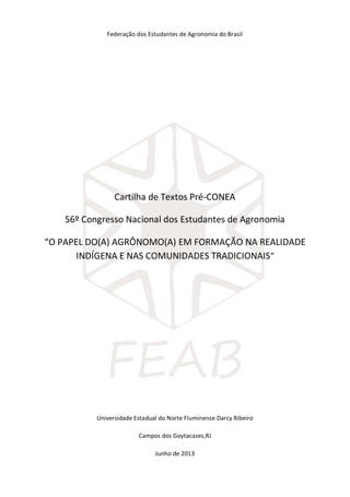 Federação dos Estudantes de Agronomia do Brasil
Cartilha de Textos Pré-CONEA
56º Congresso Nacional dos Estudantes de Agronomia
“O PAPEL DO(A) AGRÔNOMO(A) EM FORMAÇÃO NA REALIDADE
INDÍGENA E NAS COMUNIDADES TRADICIONAIS”
Universidade Estadual do Norte Fluminense Darcy Ribeiro
Campos dos Goytacazes,RJ
Junho de 2013
 