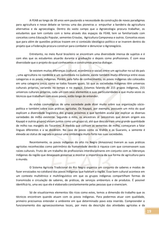 19
A FEAB ao longo de 30 anos vem pautando a necessidade da construção de novos paradigmas
para agricultura e nesse debate se tornou uma das pioneiras a empunhar a bandeira da agricultura
alternativa e da agroecologia. Dentro do vasto campo que a Agroecologia procura trabalhar, os
estudantes que tem contato com o tema através dos espaços da FEAB, tem se familiarizado com
conceitos como Educação Popular, sementes Crioulas, Agricultura Camponesa e outros. Conceitos esses
que para além de questões práticas trazem em si conteúdo ideológico político e se inserem dentro do
projeto que a Federação procura construir para combater e denunciar o Agronegócio.
Entretanto, no meio Rural brasileiro se encontram uma diversidade imensa de sujeitos e é
com eles que os estudantes atuarão durante a graduação e depois como profissionais. É com essa
diversidade que o projeto do qual conhecemos e construímos precisa dialogar.
Se existem muitas diferenças (cultural, econômico e social) entre um agricultor no sul do país
, uma agricultora no nordeste e um quilombola no sudeste, existe também muita diferença entre essas
categorias e os povos indígenas. Porém, pela falta de conhecimento, os povos indígenas são colocados
em uma categoria única, como se todos fossem iguais. Só que as sociedades indígenas têm universos
culturais próprios, variando no tempo e no espaço. Estamos falando de 215 grupos indígenas, 215
universos culturais próprios, cada um com seus elementos e suas particularidades e que muita vezes os
técnicos que trabalham com esses povos, estão longe de entender.
As visões cosmológicas de uma sociedade pode dizer muito sobre sua organização sócio-
política e também sobre suas práticas agrícolas. Os Kayapó, por exemplo, possuem um mito do qual
explicam a diversidade lingüística dos grupos próximos e que também acaba por explicar as diversas
variedades de milho existente. Segundo o mito, os ancestrais Jê (ancestrais que deram origem aos
Kayapó e outros grupos) viviam juntos como um grupo só, até que descobriram uma grande quantidade
de milho nas margens do Tocantins. À medida que colhiam as sementes de milho, começaram a falar
línguas diferentes e a se dividirem. No caso de povos como os Krahôs e os Guaranis, a semente é
elevada ao status de sagrada e possui uma simbologia muito forte nas suas sociedades.
Recentemente, os povos indígenas do alto rio Negro (Amazonas) tiveram as suas práticas
agrícolas reconhecidas como patrimônio da humanidade devido à riqueza com que conservavam suas
raízes culturais. Fruto de um trabalho de profissionais interdisciplinares em conjunto com as lideranças
indígenas da região que desejavam preservar e mostrar a importância da sua forma de agricultura para
o mundo.
O Sistema Agrícola Tradicional do Rio Negro organiza um conjunto de saberes e modos de
fazer enraizados no cotidiano dos povos indígenas que habitam a região. Esse bem cultural acontece em
um contexto multiétnico e multilinguístico em que os grupos indígenas compartilham formas de
transmissão e circulação de saberes, de práticas, de serviços ambientais e de produtos. É possível
identificá-lo, uma vez que ele é elaborado constantemente pelas pessoas que o vivenciam.
Só de visualizarmos elementos tão ricos como estes, temos a dimensão do trabalho que os
técnicos encontram quando atuam com os povos indígenas. Para podermos atuar com qualidade,
primeiro precisamos entender o ambiente em que determinado povo esta inserido. Compreender o
funcionamento dos agroecossistemas locais, por meio da descrição das atividades agrícolas e da
 