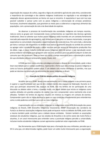 20
organização dos espaços de cultivo, segundo a lógica do calendário agrícola de cada etnia, considerando
a importância da cosmologia e dos saberes indígenas tradicionais na regulação e nas estratégias de
adaptação desses agroecossistemas ao bioma em que se encontra. A expectativa é que com isso seja
possível subsidiar e pensar junto com os povos indígenas a estruturação de arranjos produtivos
funcionais, localmente adaptados, que garantam os meios para a soberania e a segurança alimentar das
populações, com a preservação do solo e da diversidade de espécies.
Ao observar o processo de transformação das sociedades indígenas em tempos recentes,
nota-se como os grupos vem incorporando novos conhecimentos ao repertório das técnicas agrícolas
tradicionais. Deve-se salientar que muitos povos indígenas estão inseridos em um contexto fortemente
marcado pela expansão do agronegócio, com ênfase para a pecuária e a lavoura mecanizada, o que gera
expectativa na comunidade relacionada à experimentação de novas técnicas. Por outro lado, a demanda
por bens e serviços não disponíveis no âmbito local exerce igualmente pressão no sentido de aumentar
ou agregar valor à produção de modo a obter recursos para ter acesso às mercadorias produzidas fora
da aldeia. Logo, o nosso trabalho junto aos povos indígenas, além de pensar a sua reprodução social,
precisa elaborar estratégias que agreguem valor aos seus produtos para que possam adquirir os bens de
consumo que não produzem. Deve-se levar em conta o tempo necessário para a manutenção e prática
de suas atividades culturais (artesanato, festas, rituais, etc).
A FEAB que tem como uma das estratégias principais a disputa da Universidade, pode e deve
levar esse debate para o campo acadêmico, repensando a forma que esta enxerga os povos indígenas e
como os futuros profissionais podem atuar. É um debate com muitos elementos e opiniões, mas que
pode ser decisivo na construção da autonomia dos povos indígenas no Brasil.
4.2 – Inserção da FEAB do debate político da questão indígena.
Acredito que se a FEAB deseja uma aproximação com a causa indígena o seu primeiro passo
é superar a superficialidade com que de dá o debate dentro dos espaços da federação. Durante os 5
anos que participei ativamente dos espaços da FEAB, não me lembro de ter participado de uma
discussão ou debate sobre o tema, e quando muito, era algum debate que incluía os indígenas como
sujeitos afetados em grandes projetos do capital, mas sem compreender como realmente eles eram
afetados. Também me lembro de algumas citações em místicas ou imagens em cartazes de eventos.
Compreender quem são os índios do Brasil e quais as suas condições é fundamental para entendermos
como e onde podemos contribuir para com as lutas indígenas.
A aproximação com as entidades indígenas ou indigenistas como APIB (Articulação dos povos
indígenas do Brasil), CIMI (Conselho indigenista missionário), ANSEF (Associação dos servidores da
Funai) e as diversas associações indígenas locais pode enriquecer muito os debates da FEAB, assim como
a mesma também pode contribuir para o debate dessas entidades. Existem também as associações
estaduais de estudantes indígenas, que nos estados da Amazônia e do centro-oeste são muito fortes e
atuantes, é um canal interessante para entender como a juventude indígena percebe a universidade,
inclusive muitos estudantes indígenas cursam agronomia e poderiam estar organizados na FEAB.
Das ferramentas que a FEAB dispõe hoje para a formação dos seus militantes, percebo que o
EIV é uma que, em determinadas regiões, pode trazer um saldo muito interessante para a organização.
 