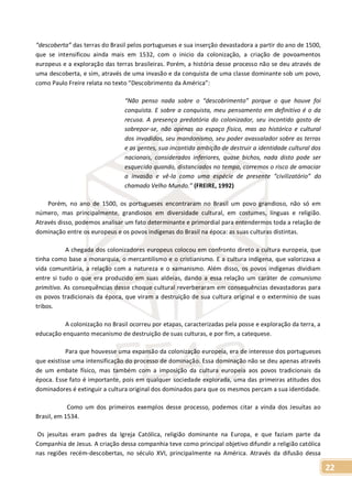 22
“descoberta” das terras do Brasil pelos portugueses e sua inserção devastadora a partir do ano de 1500,
que se intensificou ainda mais em 1532, com o inicio da colonização, a criação de povoamentos
europeus e a exploração das terras brasileiras. Porém, a história desse processo não se deu através de
uma descoberta, e sim, através de uma invasão e da conquista de uma classe dominante sob um povo,
como Paulo Freire relata no texto “Descobrimento da América”:
“Não penso nada sobre o “descobrimento” porque o que houve foi
conquista. E sobre a conquista, meu pensamento em definitivo é o da
recusa. A presença predatória do colonizador, seu incontido gosto de
sobrepor-se, não apenas ao espaço físico, mas ao histórico e cultural
dos invadidos, seu mandonismo, seu poder avassalador sobre as terras
e as gentes, sua incontida ambição de destruir a identidade cultural dos
nacionais, considerados inferiores, quase bichos, nada disto pode ser
esquecido quando, distanciados no tempo, corremos o risco de amaciar
a invasão e vê-la como uma espécie de presente “civilizatório” do
chamado Velho Mundo.” (FREIRE, 1992)
Porém, no ano de 1500, os portugueses encontraram no Brasil um povo grandioso, não só em
número, mas principalmente, grandiosos em diversidade cultural, em costumes, línguas e religião.
Através disso, podemos analisar um fato determinante e primordial para entendermos toda a relação de
dominação entre os europeus e os povos indígenas do Brasil na época: as suas culturas distintas.
A chegada dos colonizadores europeus colocou em confronto direto a cultura europeia, que
tinha como base a monarquia, o mercantilismo e o cristianismo. E a cultura indígena, que valorizava a
vida comunitária, a relação com a natureza e o xamanismo. Além disso, os povos indígenas dividiam
entre si tudo o que era produzido em suas aldeias, dando a essa relação um caráter de comunismo
primitivo. As consequências desse choque cultural reverberaram em consequências devastadoras para
os povos tradicionais da época, que viram a destruição de sua cultura original e o extermínio de suas
tribos.
A colonização no Brasil ocorreu por etapas, caracterizadas pela posse e exploração da terra, a
educação enquanto mecanismo de destruição de suas culturas, e por fim, a catequese.
Para que houvesse uma expansão da colonização europeia, era de interesse dos portugueses
que existisse uma intensificação do processo de dominação. Essa dominação não se deu apenas através
de um embate físico, mas também com a imposição da cultura europeia aos povos tradicionais da
época. Esse fato é importante, pois em qualquer sociedade explorada, uma das primeiras atitudes dos
dominadores é extinguir a cultura original dos dominados para que os mesmos percam a sua identidade.
Como um dos primeiros exemplos desse processo, podemos citar a vinda dos Jesuítas ao
Brasil, em 1534.
Os jesuítas eram padres da Igreja Católica, religião dominante na Europa, e que faziam parte da
Companhia de Jesus. A criação dessa companhia teve como principal objetivo difundir a religião católica
nas regiões recém-descobertas, no século XVI, principalmente na América. Através da difusão dessa
 