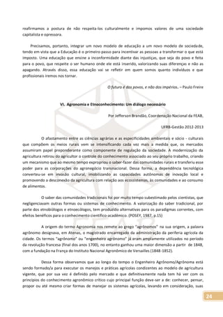 24
reafirmamos a postura de não respeita-los culturalmente e impomos valores de uma sociedade
capitalista e opressora.
Precisamos, portanto, integrar um novo modelo de educação a um novo modelo de sociedade,
tendo em vista que a Educação é o primeiro passo para incentivar as pessoas a transformar o que está
imposto. Uma educação que ensine a inconformidade diante das injustiças, que seja do povo e feita
para o povo, que respeite o ser humano onde ele está inserido, valorizando suas diferenças e não as
apagando. Através disso, essa educação vai se refletir em quem somos quanto indivíduos e que
profissionais iremos nos tornar.
O futuro é dos povos, e não dos impérios. – Paulo Freire
VI. Agronomia e Etnoconhecimento: Um diálogo necessário
Por Jefferson Brandão, Coordenação Nacional da FEAB,
UFRB-Gestão 2012-2013
O afastamento entre as ciências agrárias e as especificidades ambientais e sócio - culturais
que compõem os meios rurais vem se intensificando cada vez mais a medida que, os mercados
assumiram papel preponderante como componente de regulação da sociedade. A modernização da
agricultura retirou do agricultor o controle do conhecimento associado ao seu próprio trabalho, criando
um mecanismo que ao mesmo tempo expropriou o saber-fazer das comunidades rurais e transferiu esse
poder para as corporações do agronegócio transnacional. Dessa forma, a dependência tecnológica
converteu-se em invasão cultural, imobilizando as capacidades autônomas de inovação local e
promovendo a desconexão da agricultura com relação aos ecossistemas, às comunidades e ao consumo
de alimentos.
O saber das comunidades tradicionais foi por muito tempo subestimado pelos cientistas, que
negligenciavam outras formas ou sistemas de conhecimento. A valorização do saber tradicional, por
parte dos etnobiólogos e etnoecólogos, tem produzido alternativas para os paradigmas correntes, com
efeitos benéficos para o conhecimento científico-acadêmico. (POSEY, 1987, p.15)
A origem do termo Agronomia nos remete ao grego “agrônomos” na sua origem, a palavra
agrônomo designava, em Atenas, o magistrado encarregado da administração da periferia agrícola da
cidade. Os termos “agrônomo” ou “engenheiro agrônomo” já eram amplamente utilizados no período
da revolução francesa (final dos anos 1700), no entanto ganhou uma maior dimensão a partir de 1848,
com a fundação na França do Instituto Nacional Agronômico de Versailles (1848-1852).
Dessa forma observamos que ao longo do tempo o Engenheiro Agrônomo/Agrônoma está
sendo formado/a para executar os manejos e práticas agrícolas condizentes ao modelo de agricultura
vigente, que por sua vez é definido pelo mercado e que definitivamente nada tem há ver com os
princípios do conhecimento agronômico crítico cujo principal função deve-ser a de: conhecer, pensar,
propor ou até mesmo criar formas de manejar os sistemas agrícolas, levando em consideração, suas
 