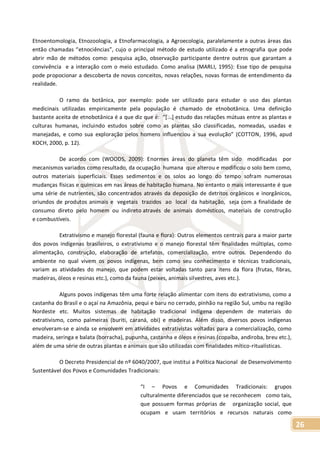 26
Etnoentomologia, Etnozoologia, a Etnofarmacologia, a Agroecologia, paralelamente a outras áreas das
então chamadas “etnociências”, cujo o principal método de estudo utilizado é a etnografia que pode
abrir mão de métodos como: pesquisa ação, observação participante dentre outros que garantam a
convivência e a interação com o meio estudado. Como analisa (MARLI, 1995): Esse tipo de pesquisa
pode propocionar a descoberta de novos conceitos, novas relações, novas formas de entendimento da
realidade.
O ramo da botânica, por exemplo: pode ser utilizado para estudar o uso das plantas
medicinais utilizadas empiricamente pela população é chamado de etnobotânica. Uma definição
bastante aceita de etnobotânica é a que diz que é: “[...] estudo das relações mútuas entre as plantas e
culturas humanas, incluindo estudos sobre como as plantas são classificadas, nomeadas, usadas e
manejadas, e como sua exploração pelos homens influenciou a sua evolução” (COTTON, 1996, apud
KOCH, 2000, p. 12).
De acordo com (WOODS, 2009): Enormes áreas do planeta têm sido modificadas por
mecanismos variados como resultado, da ocupação humana que alterou e modificou o solo bem como,
outros materiais superficiais. Esses sedimentos e os solos ao longo do tempo sofram numerosas
mudanças físicas e químicas em nas áreas de habitação humana. No entanto o mais interessante é que
uma série de nutrientes, são concentrados através da deposição de detritos orgânicos e inorgânicos,
oriundos de produtos animais e vegetais trazidos ao local da habitação, seja com a finalidade de
consumo direto pelo homem ou indireto através de animais domésticos, materiais de construção
e combustíveis.
Extrativismo e manejo florestal (fauna e flora): Outros elementos centrais para a maior parte
dos povos indígenas brasileiros, o extrativismo e o manejo florestal têm finalidades múltiplas, como
alimentação, construção, elaboração de artefatos, comercialização, entre outros. Dependendo do
ambiente no qual vivem os povos indígenas, bem como seu conhecimento e técnicas tradicionais,
variam as atividades do manejo, que podem estar voltadas tanto para itens da flora (frutas, fibras,
madeiras, óleos e resinas etc.), como da fauna (peixes, animais silvestres, aves etc.).
Alguns povos indígenas têm uma forte relação alimentar com itens do extrativismo, como a
castanha do Brasil e o açaí na Amazônia, pequi e baru no cerrado, pinhão na região Sul, umbu na região
Nordeste etc. Muitos sistemas de habitação tradicional indígena dependem de materiais do
extrativismo, como palmeiras (buriti, caraná, obi) e madeiras. Além disso, diversos povos indígenas
envolveram-se e ainda se envolvem em atividades extrativistas voltadas para a comercialização, como
madeira, seringa e balata (borracha), pupunha, castanha e óleos e resinas (copaíba, andiroba, breu etc.),
além de uma série de outras plantas e animais que são utilizadas com finalidades mítico-ritualísticas.
O Decreto Presidencial de nº 6040/2007, que institui a Política Nacional de Desenvolvimento
Sustentável dos Povos e Comunidades Tradicionais:
“I – Povos e Comunidades Tradicionais: grupos
culturalmente diferenciados que se reconhecem como tais,
que possuem formas próprias de organização social, que
ocupam e usam territórios e recursos naturais como
 