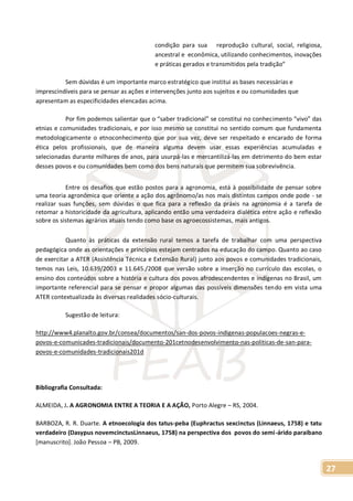 27
condição para sua reprodução cultural, social, religiosa,
ancestral e econômica, utilizando conhecimentos, inovações
e práticas gerados e transmitidos pela tradição”
Sem dúvidas é um importante marco estratégico que institui as bases necessárias e
imprescindíveis para se pensar as ações e intervenções junto aos sujeitos e ou comunidades que
apresentam as especificidades elencadas acima.
Por fim podemos salientar que o “saber tradicional” se constitui no conhecimento “vivo” das
etnias e comunidades tradicionais, e por isso mesmo se constitui no sentido comum que fundamenta
metodologicamente o etnoconhecimento que por sua vez, deve ser respeitado e encarado de forma
ética pelos profissionais, que de maneira alguma devem usar essas experiências acumuladas e
selecionadas durante milhares de anos, para usurpá-las e mercantilizá-las em detrimento do bem estar
desses povos e ou comunidades bem como dos bens naturais que permitem sua sobrevivência.
Entre os desafios que estão postos para a agronomia, está à possibilidade de pensar sobre
uma teoria agronômica que oriente a ação dos agrônomo/as nos mais distintos campos onde pode - se
realizar suas funções, sem dúvidas o que fica para a reflexão da práxis na agronomia é a tarefa de
retomar a historicidade da agricultura, aplicando então uma verdadeira dialética entre ação e reflexão
sobre os sistemas agrários atuais tendo como base os agroecossistemas, mais antigos.
Quanto às práticas da extensão rural temos a tarefa de trabalhar com uma perspectiva
pedagógica onde as orientações e princípios estejam centrados na educação do campo. Quanto ao caso
de exercitar a ATER (Assistência Técnica e Extensão Rural) junto aos povos e comunidades tradicionais,
temos nas Leis, 10.639/2003 e 11.645./2008 que versão sobre a inserção no currículo das escolas, o
ensino dos conteúdos sobre a história e cultura dos povos afrodescendentes e indígenas no Brasil, um
importante referencial para se pensar e propor algumas das possíveis dimensões tendo em vista uma
ATER contextualizada às diversas realidades sócio-culturais.
Sugestão de leitura:
http://www4.planalto.gov.br/consea/documentos/san-dos-povos-indigenas-populacoes-negras-e-
povos-e-comunicades-tradicionais/documento-201cetnodesenvolvimento-nas-politicas-de-san-para-
povos-e-comunidades-tradicionais201d
Bibliografia Consultada:
ALMEIDA, J. A AGRONOMIA ENTRE A TEORIA E A AÇÃO, Porto Alegre – RS, 2004.
BARBOZA, R. R. Duarte. A etnoecologia dos tatus-peba (Euphractus sexcinctus (Linnaeus, 1758) e tatu
verdadeiro (Dasypus novemcinctusLinnaeus, 1758) na perspectiva dos povos do semi-árido paraibano
[manuscrito]. João Pessoa – PB, 2009.
 