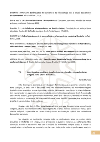 28
BARENHO E MACHADO. Contribuições do Marxismo e da Etnoecologia para o estudo das relações
socioambientais. Rio Grande – RS, 2005.
BARTH. HACIA UNA AGRONOMIA DESDE LA COMPLEJIDAD: Conceptos, contextos, métodos de trabajo
y algunos resultados. Colômbia, 2009.
Brandão, D. J. As influências afrodecendentes na América Latina: Contribuições da cultura Bantu
através do Candomblé da Nação Angola no Brasil. Foz do Iguaçú – PR, 2011.
GUZMÁN M. S. Sobre los orígenes de la agroecología en el pensamiento marxista y libertario. La Paz –
Bolivia, 2011.
NETO e RODRIGUES. Os besouros (Insecta: Coleoptera) na concepção dos moradores de Pedra Branca,
Santa Terezinha, Estado da Bahia. Maringá-PR, 2006.
TEIXEIRA; KERN; MADARI; LIMA; WOODS. As terras pretas de índio da Amazônia: sua caracterização e
uso deste conhecimento na criação de novas áreas / Manaus: Embrapa Amazônia Ocidental, 2009.
VERDUM, Ricardo e ARAÚJO, André (Org.) Experiências de Assistência Técnica e Extensão Rural junto
aos Povos Indígenas: O Desafio da Interculturalidade. Brasília, DF: NEAD / SAF, 2010.
VII. Líder Guajajara acredita na forca feminina, na educação e no orgulho de ser
indígena, como fatores de mudança.
Por Cid Furtado
Filha de um povo guerreiro, o povo Guajajara Tentehar(MA), a pequenina e simpática Sônia
Bone Guajajara, 38 anos, tem se destacado como uma importante liderança do movimento indígena
brasileiro. Com perspicácia e uma visão clara e objetiva das questões que afetam os povos indígenas,
tem esperança de ver, algum dia, um país mais justo com os habitantes originais do Brasil. A construção
desse futuro, acredita, passa por fatores fundamentais, entre eles a educação, respeito aos direitos do
cidadão indígena, a preservação das diferentes culturas e modo de vida, a preservação e ampliação do
orgulho de sua identidade étnica indígena.
Casada e mãe de três filhos Sônia Guajajara (nome pelo qual ficou conhecida no movimento
indígena), atua no movimento em defesa dos indígenas há 23 anos. Além do aprendizado na luta pelos
direitos indígenas, é graduada em Letras e Pós-graduada em Educação Especial pela Universidade
Estadual do Maranhão.
Sua atuação no movimento começou cedo, na adolescência, ainda no ensino médio,
discutindo e debatendo com colegas, pais e professores as questões indígenas. Ao voltar para aldeia
continuou atuando e estudando. Nas lutas e viagens do movimento sempre ajudou a colocar as
reivindicações e posições de seu povo de forma clara para índios e não índios, o que lhe valeu o carinho
 