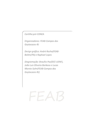 Cartilha pré-CONEA
Organizadores: FEAB-Campos dos
Goytacazes-RJ
Design gráfico: André Rocha(FEAB-
Belém/PA) e Raphael Lopes
Diagramação: Braullio Paz(DCE-UENF),
João Luiz Oliveira Barbosa e Lucas
Moretz-Sohn(FEAB-Campos dos
Goytacazes-RJ)
 