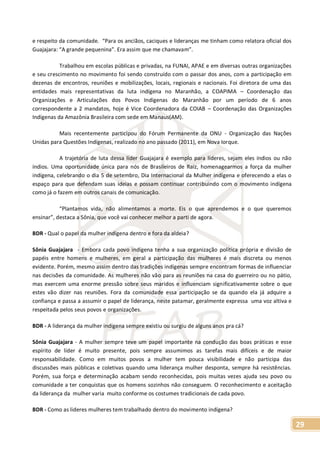 29
e respeito da comunidade. “Para os anciãos, caciques e lideranças me tinham como relatora oficial dos
Guajajara: “A grande pequenina”. Era assim que me chamavam”.
Trabalhou em escolas públicas e privadas, na FUNAI, APAE e em diversas outras organizações
e seu crescimento no movimento foi sendo construído com o passar dos anos, com a participação em
dezenas de encontros, reuniões e mobilizações, locais, regionais e nacionais. Foi diretora de uma das
entidades mais representativas da luta indígena no Maranhão, a COAPIMA – Coordenação das
Organizações e Articulações dos Povos Indígenas do Maranhão por um período de 6 anos
correspondente a 2 mandatos, hoje é Vice Coordenadora da COIAB – Coordenação das Organizações
Indígenas da Amazônia Brasileira com sede em Manaus(AM).
Mais recentemente participou do Fórum Permanente da ONU - Organização das Nações
Unidas para Questões Indígenas, realizado no ano passado (2011), em Nova Iorque.
A trajetória de luta dessa líder Guajajara é exemplo para líderes, sejam eles índios ou não
índios. Uma oportunidade única para nós de Brasileiros de Raiz, homenagearmos a força da mulher
indígena, celebrando o dia 5 de setembro, Dia Internacional da Mulher indígena e oferecendo a elas o
espaço para que defendam suas ideias e possam continuar contribuindo com o movimento indígena
como já o fazem em outros canais de comunicação.
“Plantamos vida, não alimentamos a morte. Eis o que aprendemos e o que queremos
ensinar”, destaca a Sônia, que você vai conhecer melhor a parti de agora.
BDR - Qual o papel da mulher indígena dentro e fora da aldeia?
Sônia Guajajara - Embora cada povo indígena tenha a sua organização política própria e divisão de
papéis entre homens e mulheres, em geral a participação das mulheres é mais discreta ou menos
evidente. Porém, mesmo assim dentro das tradições indígenas sempre encontram formas de influenciar
nas decisões da comunidade. As mulheres não vão para as reuniões na casa do guerreiro ou no pátio,
mas exercem uma enorme pressão sobre seus maridos e influenciam significativamente sobre o que
estes vão dizer nas reuniões. Fora da comunidade essa participação se da quando ela já adquire a
confiança e passa a assumir o papel de liderança, neste patamar, geralmente expressa uma voz altiva e
respeitada pelos seus povos e organizações.
BDR - A liderança da mulher indígena sempre existiu ou surgiu de alguns anos pra cá?
Sônia Guajajara - A mulher sempre teve um papel importante na condução das boas práticas e esse
espírito de líder é muito presente, pois sempre assumimos as tarefas mais difíceis e de maior
responsabilidade. Como em muitos povos a mulher tem pouca visibilidade e não participa das
discussões mais públicas e coletivas quando uma liderança mulher desponta, sempre há resistências.
Porém, sua força e determinação acabam sendo reconhecidas, pois muitas vezes ajuda seu povo ou
comunidade a ter conquistas que os homens sozinhos não conseguem. O reconhecimento e aceitação
da liderança da mulher varia muito conforme os costumes tradicionais de cada povo.
BDR - Como as lideres mulheres tem trabalhado dentro do movimento indígena?
 