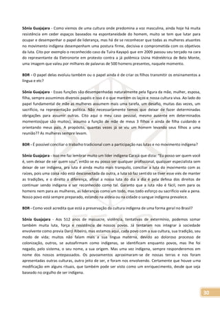 30
Sônia Guajajara - Como viemos de uma cultura onde predomina a voz masculina, ainda hoje há muita
resistência em ceder espaços baseados na espontaneidade do homem, muito se tem que lutar para
ocupar e desempenhar o papel de liderança, mas há de se reconhecer que todas as mulheres atuantes
no movimento indígena desempenham uma postura firme, decisiva e comprometida com os objetivos
da luta. Cito por exemplo o reconhecido caso da Tuíra Kayapó que em 2009 passou seu terçado na cara
do representante da Eletronorte em protesto contra a já polêmica Usina Hidrelétrica de Belo Monte,
uma imagem que valeu por milhares de palavras de 500 homens presentes, naquele momento.
BDR - O papel delas evoluiu também ou o papel ainda é de criar os filhos transmitir os ensinamentos a
língua e etc?
Sônia Guajajara - Essas funções são desempenhadas naturalmente pela figura da mãe, mulher, esposa,
filha, sempre assumimos diversos papéis e isso é o que mantém os laços e nossa cultura viva. Ao lado do
papel fundamental de mãe as mulheres assumem mais uma tarefa, um desafio, muitas das vezes, um
sacrifício, na representação política. Não necessariamente temos que deixar de fazer determinadas
obrigações para assumir outras. Cito aqui o meu caso pessoal, mesmo ausente em determinados
momentos(que são muitos), assumo a função de mãe de meus 3 filhos e ainda de filha cuidando e
orientando meus pais. A propósito, quantas vezes já se viu um homem levando seus filhos a uma
reunião?? As mulheres sempre levam.
BDR - É possível conciliar o trabalho tradicional com a participação nas lutas e no movimento indígena?
Sônia Guajajara - Isso me faz lembrar muito um líder indígena Carajá que dizia: “Eu posso ser quem você
é, sem deixar de ser quem sou”, então se eu posso ser qualquer profissional, qualquer especialista sem
deixar de ser indígena, pra luta é ainda muito mais tranquilo, conciliar a luta do movimento com as
raízes, pois uma coisa não está desconectada da outra, a luta só faz sentido se tiver esse viés de manter
as tradições, e o direito a diferença, afinal a nossa luta do dia a dia é pela defesa dos direitos de
continuar sendo indígena e ser reconhecido como tal. Garanto que a luta não é fácil, nem para os
homens nem para as mulheres, as lideranças como um todo, mas todo esforço ou sacrifício vale a pena.
Nosso povo está sempre preparado, estando na aldeia ou na cidade o sangue indígena prevalece.
BDR - Como você acredita que está a preservação da cultura indígena de uma forma geral no Brasil?
Sônia Guajajara - Aos 512 anos de massacre, violência, tentativas de extermínio, podemos somar
também muita luta, força e resistência de nossos povos. Já tentaram nos integrar à sociedade
envolvente como previa Darci Ribeiro, mas estamos aqui, cada povo com a sua cultura, sua tradição, seu
modo de vida; muitos não falam mais a sua língua materna, devido ao doloroso processo de
colonização, outros, se autoafirmam como indígenas, se identificam enquanto povos, mas lhe foi
negado, pelo sistema, o seu nome, a sua origem. Mas uma vez indígena, sempre responderemos em
nome dos nossos antepassados. Os povoamentos aproximaram-se de nossas terras e nos foram
apresentadas outras culturas, outro jeito de ser, e foram nos envolvendo. Certamente que houve uma
modificação em alguns rituais, que também pode ser visto como um enriquecimento, desde que seja
baseado no orgulho de ser indígena.
 