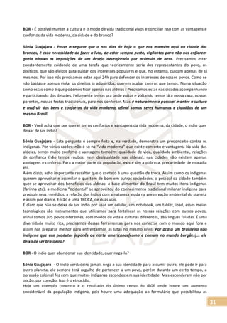31
BDR - É possível manter a cultura e o modo de vida tradicional vivos e conciliar isso com as vantagens e
confortos da vida moderna, da cidade e do branco?
Sônia Guajajara - Posso assegurar que o nos dias de hoje o que nos mantém aqui na cidade dos
brancos, é essa necessidade de fazer a luta, de estar sempre perto, vigilantes para não nos enfiarem
goela abaixo as imposições de um desejo desenfreado por acúmulo de bens. Precisamos estar
constantemente cuidando de uma tarefa que teoricamente seria dos representantes do povo, os
políticos, que são eleitos para cuidar dos interesses populares e que, no entanto, cuidam apenas de si
mesmos. Por isso nós precisamos estar aqui 24h para defender os interesses de nossos povos. Como se
não bastasse apenas violar os direitos já adquiridos, querem acabar com os que temos. Numa situação
como estas como é que podemos ficar apenas nas aldeias? Precisamos estar nas cidades acompanhando
e participando dos debates. Felizmente temos pra onde voltar e voltando temos lá a nossa casa, nossos
parentes, nossas festas tradicionais, para nos confortar. Mas é naturalmente possível manter a cultura
e usufruir dos bens e confortos da vida moderna, afinal somos seres humanos e cidadãos de um
mesmo Brasil.
BDR - Você acha que por querer ter os confortos e vantagens da vida moderna, da cidade, o índio quer
deixar de ser índio?
Sônia Guajajara - Esta pergunta é sempre feita e, na verdade, demonstra um preconceito contra os
indígenas. Por várias razões: não é só na “vida moderna” que existe conforto e vantagens. Na vida das
aldeias, temos muito conforto e vantagens também: qualidade de vida, qualidade ambiental, relações
de confiança (não temos roubos, nem desigualdade nas aldeias); nas cidades não existem apenas
vantagens e conforto. Para a maior parte da população, existe sim a pobreza, precariedade de moradia
etc.
Além disso, acho importante ressaltar que o contato é uma questão de troca. Assim como os indígenas
querem aproveitar e assimilar o que tem de bom em outras sociedades, o pessoal da cidade também
quer se aproveitar dos benefícios das aldeias: a base alimentar do Brasil tem muitos itens indígenas
(farinha etc), a medicina “ocidental” se aproveitou do conhecimento tradicional milenar indígena para
produzir seus remédios, a relação dos índios com a natureza ajuda na preservação ambiental do planeta
e assim por diante. Então é uma TROCA, de duas vias.
É claro que não se deixa de ser índio por usar um celular, um notebook, um tablet, ipad, esses meios
tecnológicos são instrumentos que utilizamos para fortalecer as nossas relações com outros povos,
afinal somos 305 povos diferentes, com modos de vida e culturas diferentes, 185 línguas faladas. É uma
diversidade muito rica, precisamos dessas ferramentas para nos conectar com o mundo aqui fora e
assim nos preparar melhor para enfrentarmos as lutas no mesmo nível. Por acaso um brasileiro não
indígena que usa produtos japonês ou norte americanos(como é comum no mundo burgûes)... ele
deixa de ser brasileiro?
BDR - O índio quer abandonar sua identidade, quer nega-la?
Sônia Guajajara - O índio verdadeiro jamais nega a sua identidade para assumir outra, ele pode ir para
outro planeta, ele sempre terá orgulho de pertencer a um povo, porém durante um certo tempo, a
opressão colonial fez com que muitos indígenas escondessem sua identidade. Mas esconderam não por
opção, por coerção. Isso é o etnocídio.
Hoje um exemplo concreto é o resultado do último censo do IBGE onde houve um aumento
considerável da população indígena, pois houve uma adequação ao formulário que possibilitou as
 