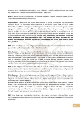 32
pessoas a terem a opção de se identificarem como indígena e a autoafirmação aconteceu, isso mostra
que cada vez mais o povo brasileiro está reconhecendo a sua origem.
BDR - O preconceito da sociedade contra os indígenas brasileiros é grande em muitos lugares do País.
Qual o caminho para superar o preconceito?
Sônia Guajajara - Posso dizer que quanto mais próximas às cidades ou povoados das comunidades
indígenas, maior é o preconceito dessa população, e em muitos lugares ainda se usa o termo
“civilizado”, para diferenciar indígenas de não indígenas. É muito comum as pessoas chegarem pra mim
e perguntar você é índia ou civilizada? Eu respondo, sou índia civilizada. Há quem pergunte ainda, você é
índia de verdade? Sou sim, porquê? Ah, você nem parece, tá toda limpinha, arrumadinha e por aí vai!
Acho que o preconceito existe por pura falta de conhecimento, melhor dizendo, ignorância mesmo das
pessoas sobre a diversidade étnica e cultural. Precisam saber simplesmente que não somos Ets, apenas
somos pertencente a um povo que originou o Brasil e que optamos por fazer a resistência pra nos
manter, enquanto povos, diferentes. Isso tem que ser trabalhado nas escolas desde o ensino básico
até a faculdade.
BDR - Você acredita que os povos indígenas que foram contatados mais recentemente são mais índios
que os índios que foram contatados desde o descobrimento?
Sônia Guajajara - No meu entendimento não há mais índios ou menos índios. Há indígenas com
culturas e modos de vida diferentes. O que diferencia é que os contatados mais recentes felizmente
ainda não conheceram tudo que o mundo globalizado oferece, então possuem menos conhecimentos
sobre essa sociedade e vivem mais conforme a sua cultura, ao passo que os contatados há 300 anos ou
mais, já conhecem, mesmo que tenha sido na base de muita porrada, opressão, violência, com
territórios usurpados, foram forçados a assimilar novas formas de vida, etc., conhecendo assim os dois
mundos. É como uma criança que vai descobrindo aos poucos.
BDR - Muitos indígenas têm preconceito com índios do sul ou do nordeste, porque eles perderam quase
toda sua cultura, com o passar dos anos e com a pressão constante para que eles se integrassem à
sociedade. Como vencer esse preconceito entre os próprios índios?
Sônia Guajajara - Em primeiro lugar, este preconceito é dos não indígenas!!!! Com índio sempre tem
preconceito. Se está na aldeia, no seu modo de vida tradicional, é primitivo, atrasado etc. Se está mais
integrado aos costumes urbanos, não é mais índio... Então alguns povos acabam assimilando este
preconceito que é dos não indígenas.
Ao longo desses anos foi se perpetuando a ideia de que índio tinha que ter olhos puxados , cabelos
pretos e lisos, aquele que não tivesse essas características não era considerado indígena, e claro que
esse conceito ganhou o mundo. As mulheres indígenas foram abusadas e violentadas
monstruosamente, nascendo assim os mais variados biótipos indígenas, porém com o conceito já
formado é preciso lutar pra vencer este pré-conceito.
BDR - Uma das grandes preocupações hoje é com o desrespeito aos direitos indígenas. Não a um ou
outro mais a quase todos. Quais os caminhos que as mulheres indígenas vêm para garantir os direitos de
seus povos?
 