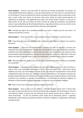 33
Sônia Guajajara - Estamos numa fase difícil de retrocesso de direitos conquistados, de ameaças, de
criminalização de lideranças indígenas, ou seja de vítimas passam a ser réus como é o caso dos Xucurus
em Pernambuco. É como se estivéssemos vivendo o período da colonização, onde se conquistava um dia
após o outro, todos eram vítimas do processo, hoje somos vitimas do sistema governamental, do
capitalismo, do progresso. Tudo legalizado para acabar com nossos direitos. Estamos no meio de um
fogo cruzado, de um lado um sistema, de outro os donos do capital que comandam seus pistoleiros
como é o caso emblemático de MS e Nordeste Brasileiro. A garantia de direitos se faz ao caminhar numa
luta conjunta de todos os povos, fazendo fileiras pela vida e pela dignidade.
BDR - Acredita que algum dia a sociedade brasileira vai mudar a imagem que tem dos índios e irá
respeitar seus direitos e cultura?
Sônia Guajajara - Temos que acreditar numa sociedade mais justa e igualitária. Lutamos pra isso!
BDR – O que fazer para que essa realidade mude e indígenas e não indígenas convivam com respeito e
harmonia?
Sônia Guajajara - Acho que essa transformação é possível por meio da educação, é preciso uma
motivação maior para esse despertar. Acredito que a juventude de hoje já está começando a entender a
existência dessa diversidade étnica e cultural, basta que haja maior investimentos nas redes de ensino
que promovam intercâmbios culturais, inserção do tema nas grades curriculares. Não sobre o índio que
existia, mas sobre o índio que existe e resiste .Só conhecendo a realidade é que se alcança o respeito.
BDR - Além da questão dos direitos quais são os outros problemas dos índios brasileiros na atualidade
em sua opinião?
Sônia Guajajara - A bandeira de luta principal do movimento indígena sempre foi pelos Territórios, e
mesmo assim, com muita gente falando que “é muita Terra para pouco índio”, ainda temos muitos
indígenas sem terra, que vivem debaixo de lonas no MS, que vivem em acampamentos no Sul( são 60
acampamentos hoje), que lutam por retomadas na Bahia e Pernambuco e não podemos esquecer dos
grandes empreendimentos de infraestrutura do governo federal, que consideram apenas o crescimento
econômico sem considerar as questões socioambientais; a criminalização de lideranças indígenas no
Nordeste e a falta de políticas públicas adequadas e condizentes com as realidades indígenas.
BDR - Qual é o futuro que você vê para os Povos Indígenas brasileiros?
Sônia Guajajara - Bom eu penso em um, embora a realidade brasileira aponte outro. O futuro ideal
seria todos os povos vivendo com seus territórios demarcados, protegidos e livres de ameaças. Para isso
não podemos cochilar, é preciso que nos ponhamos de pé sempre prontos para o embate e com a
mente direcionada. ”Se não nos permitem sonhar então não os deixaremos dormir” e seguimos
defendendo um Brasil plural, que seja dos brasileiros, incluindo os indígenas e respeitando e valorizando
seu papel no país.
 
