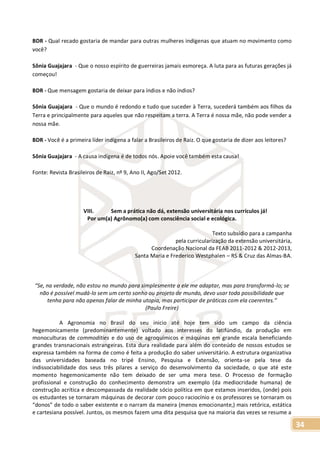 34
BDR - Qual recado gostaria de mandar para outras mulheres indígenas que atuam no movimento como
você?
Sônia Guajajara - Que o nosso espírito de guerreiras jamais esmoreça. A luta para as futuras gerações já
começou!
BDR - Que mensagem gostaria de deixar para índios e não índios?
Sônia Guajajara - Que o mundo é redondo e tudo que suceder à Terra, sucederá também aos filhos da
Terra e principalmente para aqueles que não respeitam a terra. A Terra é nossa mãe, não pode vender a
nossa mãe.
BDR - Você é a primeira líder indígena a falar a Brasileiros de Raiz. O que gostaria de dizer aos leitores?
Sônia Guajajara - A causa indígena é de todos nós. Apoie você também esta causa!
Fonte: Revista Brasileiros de Raiz, nº 9, Ano II, Ago/Set 2012.
VIII. Sem a prática não dá, extensão universitária nos currículos já!
Por um(a) Agrônomo(a) com consciência social e ecológica.
Texto subsídio para a campanha
pela curricularização da extensão universitária,
Coordenação Nacional da FEAB 2011-2012 & 2012-2013,
Santa Maria e Frederico Westphalen – RS & Cruz das Almas-BA.
“Se, na verdade, não estou no mundo para simplesmente a ele me adaptar, mas para transformá-lo; se
não é possível mudá-lo sem um certo sonho ou projeto de mundo, devo usar toda possibilidade que
tenha para não apenas falar de minha utopia, mas participar de práticas com ela coerentes.”
(Paulo Freire)
A Agronomia no Brasil do seu inicio até hoje tem sido um campo da ciência
hegemonicamente (predominantemente) voltado aos interesses do latifúndio, da produção em
monoculturas de commodities e do uso de agroquímicos e máquinas em grande escala beneficiando
grandes transnacionais estrangeiras. Esta dura realidade para além do conteúdo de nossos estudos se
expressa também na forma de como é feita a produção do saber universitário. A estrutura organizativa
das universidades baseada no tripé Ensino, Pesquisa e Extensão, orienta-se pela tese da
indissociabilidade dos seus três pilares a serviço do desenvolvimento da sociedade, o que até este
momento hegemonicamente não tem deixado de ser uma mera tese. O Processo de formação
profissional e construção do conhecimento demonstra um exemplo (da mediocridade humana) de
construção acrítica e descompassada da realidade sócio política em que estamos inseridos, (onde) pois
os estudantes se tornaram máquinas de decorar com pouco raciocínio e os professores se tornaram os
“donos” de todo o saber existente e o narram da maneira (menos emocionante,) mais retórica, estática
e cartesiana possível. Juntos, os mesmos fazem uma dita pesquisa que na maioria das vezes se resume a
 