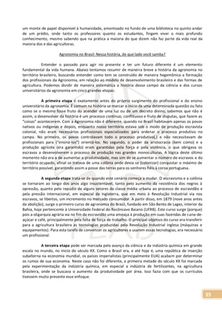 35
um monte de papel disponível à humanidade, amontoado no fundo de uma biblioteca no quinto andar
de um prédio, onde tanto os professores quanto os estudantes, fingem viver o mais profundo
conhecimento, mesmo sabendo que na prática a maioria do que dizem não faz parte da vida real da
maioria dos e das agricultoras.
Agronomia no Brasil: Nessa história, de que lado você samba?
Entender o passado para agir no presente e ter um futuro diferente é um elemento
fundamental da vida humana. Abaixo tentamos resumir de maneira breve a história da agronomia no
território brasileiro, buscando entender como tem se construído de maneira hegemônica a formação
dos profissionais da Agronomia, em relação ao modelo de desenvolvimento brasileiro e das formas de
agricultura. Podemos dividir de maneira sistemática a história desse campo da ciência e dos cursos
universitários da agronomia em cinco grandes etapas:
A primeira etapa é exatamente antes do próprio surgimento do profissional e do ensino
universitário da agronomia. É comum na história se marcar o início de uma determinada questão ou fato
como se o mesmo fosse fruto do acender de uma luz ou de um decreto divino, sabemos que não é
assim, o desenvolver da história é um processo contínuo, conflituoso e fruto de disputas, que fazem as
“coisas” acontecerem. Com a Agronomia não é diferente, quando no Brasil habitavam apenas os povos
nativos ou indígenas e depois, enquanto nosso território estava sob o modo de produção escravista
colonial, não eram necessários profissionais especializados para ordenar o processo produtivo no
campo. No primeiro, os povos controlavam todo o processo produtivo(,) e não necessitavam de
profissionais para (“ensiná-los”) orientá-los. No segundo, o poder da aristocracia (bem como) e a
produção agrícola (era garantido) eram garantidas pela força e pela violência, o que obrigava os
escravos a desenvolverem o processo de produção nas grandes monoculturas. A lógica deste último
momento não era a de aumentar a produtividade, mas sim de se aumentar o número de escravos e do
território ocupado, afinal se tratava de uma colônia onde devia se (colonizar) conquistar o máximo de
território possível, garantindo assim a posse das terras para os senhores fiéis à coroa portuguesa.
A segunda etapa trata-se de quando este cenário começa a mudar. O escravismo e a colônia
se tornaram ao longo dos anos algo insustentável, tanto pelo aumento da resistência dos negros à
opressão, quanto pelo repúdio de alguns setores da classe média urbana ao processo de escravidão e
pela pressão internacional, em especial da Inglaterra, que em meio à Revolução Industrial via nos
escravos, se libertos, um incremento no mercado consumidor. A partir disso, em 1879 (nove anos antes
da abolição), surge o primeiro curso de agronomia do Brasil, fundado em São Bento de Lages, interior da
Bahia, hoje pertencente à Universidade Federal do Recôncavo Baiano (UFRB). Este curso surge (porque)
pois a oligarquia agrária via no fim da escravidão uma ameaça à produção em suas fazendas de cana-de-
açúcar e café, principalmente pela falta de força de trabalho. O principal objetivo do curso era transferir
para a agricultura brasileira as tecnologias produzidas pela Revolução Industrial inglesa (máquinas e
equipamentos). Para esta tarefa de convencer os agricultores a usarem essas tecnologias, era necessário
um profissional.
A terceira etapa pode ser marcada pelo avanço da ciência e da indústria química em grande
escala no mundo, no inicio do século XX. Como o Brasil era, e até hoje é, uma república de inserção
subalterna na economia mundial, os países imperialistas (principalmente EUA) acabam por determinar
os rumos de sua economia. Neste caso não foi diferente, a primeira metade do século XX foi marcada
pela experimentação da indústria química, em especial a indústria de fertilizantes, na agricultura
brasileira, onde se buscava o aumento da produtividade por área. Isso fazia com que os currículos
tivessem muito presente esse enfoque.
 