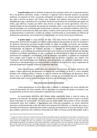 36
A quarta etapa pode ser definida na época da dita revolução verde, com o avanço da química
fina e da genética (sementes, mudas e matrizes). A Segunda Guerra Mundial produziu nas grandes
potências, em especial nos EUA, um grande contingente tecnológico e um enorme aparato industrial,
que após o término da guerra não tinham mais utilidade. Esse aparato necessitava ser utilizado e
adaptado para algo, a agricultura foi a escolhida. No Brasil esse processo foi consolidado pelo golpe civil
militar, (que definiu) e acabou por definir duas formas na lógica do ensino agronômico. Uma foi a
implementação em alta velocidade dos pacotes da revolução verde
1
, o que alterava ou incrementava o
tipo de tecnologia a ser transferida pelos profissionais e, portanto, seu conteúdo acadêmico. Outra foi a
própria reforma universitária de 1968, que adotou o sistema norte americano de universidades, criando
os departamentos e instituindo o modelo de créditos, transformando as universidades em fábricas de
profissionais especialistas, com conhecimento fragmentado, sem senso crítico e pouco dinâmicos.
A quinta etapa é a que vivemos até hoje. Tem como marcos três processos: a abertura
democrática do Brasil (fim do golpe civil militar), proporcionando que questões da vida em sociedade e
da dinâmica educacional no campo fossem levadas em conta nas grades curriculares, por exemplo,
disciplinas das áreas sociais e humanas (mesmo que na maioria das vezes não saia do papel); a crescente
monopolização da indústria de insumos agrícolas e a inserção da biotecnologia na agricultura
(transgênicos...); (e o advento do neoliberalismo) bem como o processo de territorialização da ideologia
neoliberal na profissão agronômica, ou seja, o aumento do individualismo na lógica de construção do
profissional (na sociedade e universidade), o fim da extensão rural pública, o aumento da competição
entre colegas para a venda da força de trabalho para as grandes empresas, que exigem com
“insistência” (por) profissionais mais dinâmicos, mais precarizados nas condições trabalhistas, menos
autônomos e mais obedientes, o que levou também a criação de diversos outros cursos, fragmentos da
profissão (Engenharia Florestal, Zootecnia, Engenharia Agrícola).
Estes três processos, combinados com elementos de processos das etapas anteriores, dão
origem a lógica educacional da agronomia na maioria das universidades do Brasil. E a dura realidade
brasileira tem influência direta e indireta na ação de milhares de profissionais da agronomia. Nossa
sorte é que se o profissional da agronomia esteve a serviço da consolidação de uma realidade, ele
também pode estar a serviço da transformação da mesma, se sua formação mudar...
Mas como é esse modelo de formação?
Como apresentamos no início deste texto, o debate e a defasagem (em nossa opinião) dos
cursos de agronomia, em nossa opinião, não se restringem ao conteúdo das grades curriculares, mas
principalmente na forma como é produzido e repassado este conteúdo.
As universidades brasileiras nem sempre foram organizadas sobre o tripé do ensino, da
pesquisa e da extensão. Na verdade, todos os modelos de universidade da América Latina e do Brasil
foram importados de outros países. Em nosso país, as universidades são recentes e foram montadas
inicialmente sobre dois modelos: o Napoleônico, que tinha por pressuposto um ensino altamente
tecnicista e profissionalizante, onde não existia nem pesquisa nem extensão; e o Alemão, que visava a
formação de intelectuais, objetivado pelo estudo e pesquisa principalmente na área das humanas. Esses
dois modelos coexistiram até a Reforma Universitária de 1968, no famoso acordo MEC/USAID, onde o
1
O golpe civil militar no Brasil, por medo das reformas de Base do presidente Jango, foi arquitetado por dois setores, a aristocracia rural e
a fortalecida e nascente burguesia urbana. A revolução verde interessava muito a estes dois setores. A aristocracia rural neste momento
estava imersa em conflitos por terra com posseiros e seus próprios trabalhadores, que reivindicavam o uso da terra pela baixa
produtividade do latifúndio. Já a burguesia urbana queria desenvolver a indústria brasileira, onde era necessário um baixo custo de mão de
obra, ou seja, ambos precisavam que a tecnologia substituísse a força de trabalho no campo, para reduzir os conflitos por terra e para
aumentar o êxodo rural e, por consequência, os desempregados urbanos, podendo diminuir os salários nas indústrias.
 
