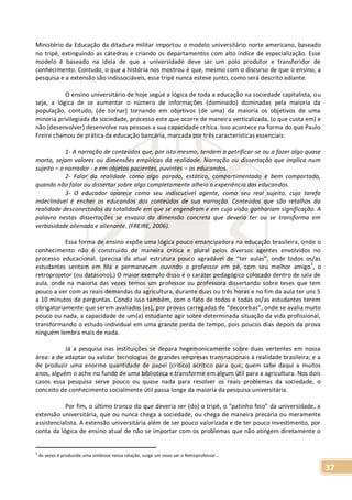 37
Ministério da Educação da ditadura militar importou o modelo universitário norte americano, baseado
no tripé, extinguindo as cátedras e criando os departamentos com alto índice de especialização. Esse
modelo é baseado na ideia de que a universidade deve ser um polo produtor e transferidor de
conhecimento. Contudo, o que a história nos mostrou é que, mesmo com o discurso de que o ensino, a
pesquisa e a extensão são indissociáveis, esse tripé nunca esteve junto, como será descrito adiante.
O ensino universitário de hoje segue a lógica de toda a educação na sociedade capitalista, ou
seja, a lógica de se aumentar o número de informações (dominado) dominadas pela maioria da
população, contudo, (de tornar) tornando em objetivos (de uma) da maioria os objetivos de uma
minoria privilegiada da sociedade, processo este que ocorre de maneira verticalizada, (o que custa em) e
não (desenvolver) desenvolve nas pessoas a sua capacidade crítica. Isso acontece na forma do que Paulo
Freire chamou de prática da educação bancária, marcada por três características essenciais:
1- A narração de conteúdos que, por isto mesmo, tendem a petrificar-se ou a fazer algo quase
morto, sejam valores ou dimensões empíricas da realidade. Narração ou dissertação que implica num
sujeito – o narrador - e em objetos pacientes, ouvintes – os educandos.
2- Falar da realidade como algo parado, estático, compartimentado e bem comportado,
quando não falar ou dissertar sobre algo completamente alheio a experiência dos educandos.
3- O educador aparece como seu indiscutível agente, como seu real sujeito, cuja tarefa
indeclinável é encher os educandos dos conteúdos de sua narração. Conteúdos que são retalhos da
realidade desconectados da totalidade em que se engendram e em cuja visão ganhariam significação. A
palavra nestas dissertações se esvazia da dimensão concreta que deveria ter ou se transforma em
verbosidade alienada e alienante. (FREIRE, 2006).
Essa forma de ensino expõe uma lógica pouco emancipadora na educação brasileira, onde o
conhecimento não é construído de maneira critica e plural pelos diversos agentes envolvidos no
processo educacional. (precisa da atual estrutura pouco agradável de “ter aulas”, onde todos os/as
estudantes sentam em fila e permanecem ouvindo o professor em pé, com seu melhor amigo
2
, o
retroprojetor (ou datasono),) O maior exemplo disso é o caráter pedagógico colocado dentro de sala de
aula, onde na maioria das vezes temos um professor ou professora dissertando sobre teses que tem
pouco a ver com as reais demandas da agricultura, durante duas ou três horas e no fim da aula ter uns 5
a 10 minutos de perguntas. Condiz isso também, com o fato de todos e todas os/as estudantes terem
obrigatoriamente que serem avaliados (as), por provas carregadas de “decorebas”, onde se avalia muito
pouco ou nada, a capacidade de um(a) estudante agir sobre determinada situação da vida profissional,
transformando o estudo individual em uma grande perda de tempo, pois poucos dias depois da prova
ninguém lembra mais de nada.
Já a pesquisa nas instituições se depara hegemonicamente sobre duas vertentes em nossa
área: a de adaptar ou validar tecnologias de grandes empresas transnacionais à realidade brasileira; e a
de produzir uma enorme quantidade de papel (crítico) acrítico para que, quem sabe daqui a muitos
anos, alguém o ache no fundo de uma biblioteca e transforme em algum útil para a agricultura. Nos dois
casos essa pesquisa serve pouco ou quase nada para resolver os reais problemas da sociedade, o
conceito de conhecimento socialmente útil passa longe da maioria da pesquisa universitária.
Por fim, o último tronco do que deveria ser (do) o tripé, o “patinho feio” da universidade, a
extensão universitária, que ou nunca chega a sociedade, ou chega de maneira precária ou meramente
assistencialista. A extensão universitária além de ser pouco valorizada e de ter pouco investimento, por
conta da lógica de ensino atual de não se importar com os problemas que não atingem diretamente o
2
As vezes é produzida uma simbiose nessa relação, surge um novo ser o Retroprofessor...
 