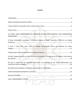 Sumário
i Apresetação…………………………………………………………………………………………………………………………………………..4
iiBreve introdução da história da FEAB………………………………………………………………………………………….…………5
I Texto do NTP de Juventude, Cultura, Valores, Raça e Etnia……………………………………………………………………6
II Raça e Etnia………………………………………………………………………………………………………………………………………….7
III O PAPEL DO(A) AGRÔNOMO(A) EM FORMAÇÃO NA REALIDADE INDÍGENA E NAS COMUNIDADES
TRADICIONAIS……………………………………………………………………………………………………….………………………………..9
IV Breve introdução à realidade e a questão indígena no Brasil: Inserindo a FEAB em um debate
necessário……………………………………………………………………………………………………………………………………………..11
V Terra à vista: Uma visão sobre as relações educacionais dentro do contexto da cultura
indígena……………………………………………………………………………………………………………………………………….……….21
VI Agronomia e Etnoconhecimento: Um diálogo necessário………………………………………………………………….24
VII Líder Guajajara acredita na forca feminina, na educação e no orgulho de ser indígena, como fatores
de mudança…………………………………………………………………………………………………………………………..………………28
VIII Sem a prática não dá, extensão universitária nos currículos já! Por um(a) Agrônomo(a) com
consciência social e ecológica……………………………………………………………………………………..…………………………34
IX O Movimento Estudantil, as Relações Internacionais e a CONCLAEA…………………………..…………………….40
X NOTA DE REPÚDIO AO NOVO PL 2177/2011……………………………………………………………….………………….….44
XI Grade 56º CONEA……………………………………………………………………………………………………….……………………..47
Anexo: ORGANIZAÇÃO E APOIOS…………………………………………………………………………..………………………………48
 