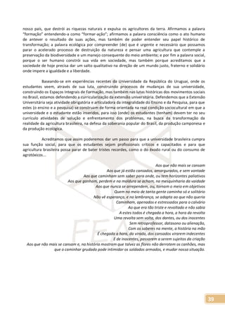 39
nosso país, que destrói as riquezas naturais e expulsa os agricultores da terra. Afirmamos a palavra
“formação” entendendo-a como “formar-ação”; afirmamos a palavra consciência como o ato humano
de antever o resultado de suas ações, mas também de poder entender seu papel histórico de
transformação; a palavra ecológica por compreender (de) que é urgente e necessário que possamos
parar o acelerado processo de destruição da natureza e pensar uma agricultura que contemple a
preservação da biodiversidade e um manejo consequente do meio ambiente; e por fim a palavra social,
porque o ser humano constrói sua vida em sociedade, mas também porque acreditamos que a
sociedade de hoje precisa dar um salto qualitativo na direção de um mundo justo, fraterno e solidário
onde impere a igualdade e a liberdade.
Baseando-se em experiências recentes da Universidade da República do Uruguai, onde os
estudantes veem, através de sua luta, construindo processos de mudanças de sua universidade,
construindo os Espaços Integrais de Formação, mas também nas lutas históricas dos movimentos sociais
no Brasil, estamos defendendo a curricularização da extensão universitária. Defendemos que a Extensão
Universitária seja atividade obrigatória e articuladora da integralidade do Ensino e da Pesquisa, para que
estes (o ensino e a pesquisa) se construam de forma orientada na real condição sociocultural em que a
universidade e o estudante estão inseridos, para isso (onde) os estudantes (tenham) devem ter no seu
currículo atividades de solução e enfrentamento dos problemas, na busca da transformação da
realidade da agricultura brasileira, na defesa da soberania popular do Brasil, da produção camponesa e
da produção ecológica.
Acreditamos que assim poderemos dar um passo para que a universidade brasileira cumpra
sua função social, para que os estudantes sejam profissionais críticos e capacitados e para que
agricultura brasileira possa parar de bater tristes recordes, como o do êxodo rural ou do consumo de
agrotóxicos...
Aos que não mais se cansam
Aos que já estão cansados, amargurados, e sem vontade
Aos que caminham sem saber para onde, ou tem horizontes paliativos
Aos que ganham, perdem e na moldura se acham, na mesquinharia da vaidade
Aos que nunca se arrependem, ou, tornam o meio em objetivos
Quem no meio de tanta gente caminha só e solitário
Não vê esperança, e na lembrança, se adapta ao que não queria
Caminham, apenados e estressados para o calvário
Ao que era tão triste e revoltado e não sabia
A estes todos é chegada a hora, a hora da revolta
Uma revolta sem volta, dos dantes, ou dos inocentes
Sem retroprofessor, datasono ou alienação,
Com os saberes na mente, a história na mão
É chegada a hora, da virada, dos cansados virarem indecentes
E de inocentes, passarem a serem sujeitos da criação
Aos que não mais se cansam e, na história mostram que talvez as flores não derrotem os canhões, mas
que o caminhar grudado pode intimidar os soldados armados, e mudar nossa situação.
 