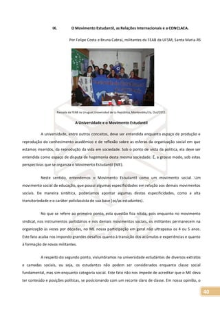 40
IX. O Movimento Estudantil, as Relações Internacionais e a CONCLAEA.
Por Felipe Costa e Bruna Cabral, militantes da FEAB da UFSM, Santa Maria-RS
Passada da FEAB no Uruguai,Universidad de La República, Montevidéu/Uy, Out/2011.
A Universidade e o Movimento Estudantil
A universidade, entre outros conceitos, deve ser entendida enquanto espaço de produção e
reprodução do conhecimento acadêmico e de reflexão sobre as esferas da organização social em que
estamos inseridos, da reprodução da vida em sociedade. Sob o ponto de vista da política, ela deve ser
entendida como espaço de disputa de hegemonia desta mesma sociedade. É, a grosso modo, sob estas
perspectivas que se organiza o Movimento Estudantil (ME).
Neste sentido, entendemos o Movimento Estudantil como um movimento social. Um
movimento social da educação, que possui algumas especificidades em relação aos demais movimentos
sociais. De maneira sintética, poderíamos apontar algumas destas especificidades, como a alta
transitoriedade e o caráter policlassista de sua base (os/as estudantes).
No que se refere ao primeiro ponto, esta questão fica nítida, pois enquanto no movimento
sindical, nos instrumentos partidários e nos demais movimentos sociais, os militantes permanecem na
organização às vezes por décadas, no ME nossa participação em geral não ultrapassa os 4 ou 5 anos.
Este fato acaba nos impondo grandes desafios quanto à transição dos acúmulos e experiências e quanto
à formação de novos militantes.
A respeito do segundo ponto, vislumbramos na universidade estudantes de diversos extratos
e camadas sociais, ou seja, os estudantes não podem ser considerados enquanto classe social
fundamental, mas sim enquanto categoria social. Este fato não nos impede de acreditar que o ME deva
ter conteúdo e posições políticas, se posicionando com um recorte claro de classe. Em nossa opinião, o
 