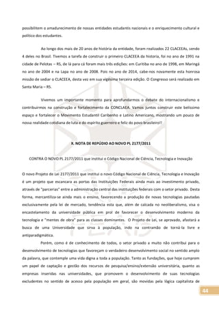 44
possibilitem o amadurecimento de nossas entidades estudantis nacionais e o enriquecimento cultural e
político dos estudantes.
Ao longo dos mais de 20 anos de história da entidade, foram realizados 22 CLACEEAs, sendo
4 deles no Brasil. Tivemos a tarefa de construir o primeiro CLACEEA da historia, foi no ano de 1991 na
cidade de Pelotas – RS, de lá para cá foram mais três edições: em Curitiba no ano de 1998, em Maringá
no ano de 2004 e na Lapa no ano de 2008. Pois no ano de 2014, cabe-nos novamente esta honrosa
missão de sediar o CLACEEA, desta vez em sua vigésima terceira edição. O Congresso será realizado em
Santa Maria – RS.
Vivemos um importante momento para aprofundarmos o debate do internacionalismo e
contribuirmos na construção e fortalecimento da CONCLAEA. Vamos juntos construir este belíssimo
espaço e fortalecer o Movimento Estudantil Caribenho e Latino Americano, mostrando um pouco de
nossa realidade cotidiana de luta e do espírito guerreiro e feliz do povo brasileiro!!
X. NOTA DE REPÚDIO AO NOVO PL 2177/2011
CONTRA O NOVO PL 2177/2011 que institui o Código Nacional de Ciência, Tecnologia e Inovação
O novo Projeto de Lei 2177/2011 que institui o novo Código Nacional de Ciência, Tecnologia e Inovação
é um projeto que escancara as portas das Instituições Federais ainda mais ao investimento privado,
através de "parcerias" entre a administração central das instituições federais com o setor privado. Desta
forma, mercantiliza-se ainda mais o ensino, favorecendo a produção de novas tecnologias pautadas
exclusivamente pela lei de mercado, tendência esta que, além de calcada no neoliberalismo, visa o
encastelamento da universidade pública em prol de favorecer o desenvolvimento moderno da
tecnologia e ”mentes de obra” para as classes dominantes. O Projeto de Lei, se aprovado, afastará a
busca de uma Universidade que sirva à população, indo na contramão de torná-la livre e
antiparadigmática.
Porém, como é de conhecimento de todos, o setor privado a muito não contribui para o
desenvolvimento de tecnologias que favoreçam o verdadeiro desenvolvimento social no sentido amplo
da palavra, que contemple uma vida digna a toda a população. Tanto as fundações, que hoje cumprem
um papel de captação e gestão dos recursos de pesquisa/ensino/extensão universitária, quanto as
empresas inseridas nas universidades, que promovem o desenvolvimento de suas tecnologias
excludentes no sentido de acesso pela população em geral, são movidas pela lógica capitalista de
 