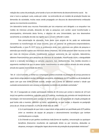 45
redução dos custos de produção, priorizando o lucro em detrimento do desenvolvimento social. Ao
visar o lucro a qualquer custo, acaba por andar na contramão de um modelo de produção focada nas
demandas da sociedade, muitas vezes sendo propagado um discurso de desenvolvimento embasado
apenas no crescimento econômico.
Um laboratório tendo seus recursos financiados por tais empresas será obrigado a se enquadrar nos
moldes do interesse privado, deixando de lado as pesquisas com caráter social transformador e
emancipatório, eliminando desta forma, o objetivo de uma Universidade, que visa desenvolver
socialmente as condições de vida nas regiões que a cercam e difundir o saber.
Esta precarização da educação, fruto deste novo projeto de lei, pode ser evidenciada
claramente na transformação do corpo docente, para um patamar de professores-empreendedores.
Exemplificando, o novo PL 2177 torna os professores ainda mais submissos aos editais de pesquisa e
extensão que estarão sujeitos aos interesses destas empresas, não sendo possível obter recursos se não
por meio do interesse privado, inviabilizando qualquer autonomia de, por exemplo, laboratórios,
obterem financiamentos para pesquisas de interesse da sociedade, massificando assim, a desigualdade
social e a exclusão tecnológica as camadas populares mais desfavorecidas. Esta medida encontra o
argumento neoliberal de que se possa injetar investimentos no setor público através do setor privado,
através da suposta neutralidade da ciência.
"Art. 8 - § 2o O servidor, o militar ou o empregado público envolvido na prestação de serviço prevista no
caput deste artigo poderá receber retribuição pecuniária, diretamente da ECTI pública ou de fundação de
apoio com que esta tenha firmado acordo, sempre sob a forma de adicional variável e desde que
custeado exclusivamente com recursos arrecadados no âmbito da atividade contratada."
"Art. 14. É assegurada ao criador participação mínima de 5% (cinco por cento) e máxima de 1/3 (um
terço) nos ganhos econômicos, auferidos pela ECTI pública, resultantes de contratos de transferência de
tecnologia e de licenciamento para outorga de direito de uso ou de exploração de criação protegida da
qual tenha sido o inventor, obtentor ou autor, aplicando-se, no que couber, o disposto no parágrafo
único do art. 93 da Lei Federal n. 9.279, de 14 de maio de 1996.
§ 1o A participação de que trata o caput deste artigo poderá ser partilhada pela ECTI pública
entre os membros da equipe de pesquisa e desenvolvimento tecnológico que tenham
contribuído para a criação.
§ 2o Entende-se por ganhos econômicos toda forma de royalties, remuneração ou quaisquer
benefícios financeiros resultantes da exploração direta ou por terceiros, deduzidas as
despesas, encargos e obrigações legais decorrentes da proteção da propriedade intelectual."
 