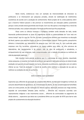 46
Neste trecho, evidencia-se mais um exemplo da intencionalidade de direcionar os
professores a se interessarem por pesquisas privadas, através da viabilização de rendimentos
econômicos de acordo com a produção de conhecimento. Neste projeto de lei, ainda podemos aferir
que o Governo Federal passará a não priorizar os investimentos pra educação pública justamente
porque o setor privado estará garantindo esta função. Com isso não apenas a tecnologia fica a mercê do
interesse privado, mas a própria educação e formação profissional que fica prejudicada.
Áreas como as ciências humanas e biológicas também serão deixadas de lado, sendo
favorecido preferencialmente as áreas de engenharias devido as potencialidades de "criar mais em
menos tempo" seja lá o que for. Por fim, de todo o pouquíssimo dinheiro que investimos na educação
do Brasil, apenas uma pequena fração vai para as Universidades Federais. Desta quantia, pouquíssimo
dinheiro é direcionado aos laboratórios de pesquisa que, com este novo PL, será usufruído pelas
empresas com fins lucrativos, utilizando-se do espaço público para obter, da infra estrutura de
laboratórios, dos equipamentos e da própria mão de obra de professores e estudantes, o
enriquecimento de suas empresas, nada compromissadas com a redução da pobreza ou melhoria de
vida da população explorada.
Vale ressaltar outro grande problema que é a sobrecarga do corpo docente, requisitado
nestas pesquisas, se ausentar da função de professor para garantir dedicação exclusiva em determinada
produção com garantia de participação nos lucros, deixando os professores, explorados com um salário
inferior ao seu "nível de produção", a mercê da escolha entre melhorar a educação de seu país ou
melhorar as condições de vida de sua família.
ESTE É O BRASIL QUE QUEREMOS?
Esperamos que, diferente da aprovação do complexo Belo Monte, da liberação transgênica no Brasil, do
consumo desenfreado de agrotóxicos, da criminalização do aborto, da não caracterização da homofobia
como um crime punível, da não realização da reforma agrária, dedicação exclusiva aos mega eventos,
expulsão de comunidades afetadas pelos mesmos ... diferente dos massacres ocorridos com
representantes indígenas e dos movimentos sociais ... diferente da continuidade no pagamento da
dívida externa ... esperamos que desta vez a presidenta Dilma use seu poder de VETO para barrar este
projeto de sucateamento da educação brasileira!
 