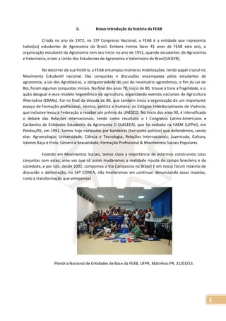 5
ii. Breve introdução da história da FEAB
Criada no ano de 1972, no 15º Congresso Nacional, a FEAB é a entidade que representa
todos(as) estudantes de Agronomia do Brasil. Embora iremos fazer 41 anos de FEAB este ano, a
organização estudantil da Agronomia tem seu início no ano de 1951, quando estudantes de Agronomia
e Veterinária, criam a União dos Estudantes de Agronomia e Veterinária do Brasil(UEAVB).
No decorrer da sua história, a FEAB encampou inúmeras mobilizações, tendo papel crucial no
Movimento Estudantil nacional. Das conquistas e discussões encampadas pelos estudantes de
agronomia, a Lei dos Agrotóxicos, a obrigatoriedade do uso do receituário agronômico, o fim da Lei do
Boi, foram algumas conquistas iniciais. No final dos anos 70, início de 80, trouxe à tona a fragilidade, e o
quão desigual é esse modelo hegemônico de agricultura, organizando eventos nacionais de Agricultura
Alternativa (EBAAs). Foi no final da década de 80, que também inicia a organização de um importante
espaço de formação profissional, técnica, política e humana: os Estágios Interdisciplinares de Vivência;
que inclusive levou a Federação a receber um prêmio da UNESCO. No início dos anos 90, é intensificado
o debate das Relações Internacionais, tendo como resultado o I Congresso Latino-Americano e
Caribenho de Entidades Estudantis da Agronomia (I CLACEEA), que foi sediado na FAEM (UFPel), em
Pelotas/RS, em 1991. Somos hoje norteados por bandeiras (horizonte político) que defendemos, sendo
elas: Agroecologia; Universidade; Ciência e Tecnologia; Relações Internacionais; Juventude, Cultura,
Valores Raça e Etnia; Gênero e Sexualidade; Formação Profissional & Movimentos Sociais Populares.
Falando em Movimentos Sociais, temos clara a importância de estarmos construindo lutas
conjuntas com estes, uma vez que só assim mudaremos a realidade injusta do campo brasileiro e da
sociedade, e por isto, desde 2002, compomos a Via Campesina no Brasil! E em nosso fórum máximo de
discussão e deliberação, no 56º CONEA, não hesitaremos em continuar denunciando essas mazelas,
rumo à transformação que almejamos!
Plenária Nacional de Entidades de Base da FEAB, UFPR, Matinhos-PR, 31/03/13.
 