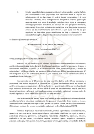 6
I. Debater a questão indígena e das comunidades tradicionais não é uma tarefa fácil,
pois historicamente essas populações vêm, resistindo desde a chegada dos
colonizadores até os dias atuais. O cenário dessas comunidades é de uma
resistência cotidiana, pois a homogeneização deflagrada a partir da globalização
perversa regida pelo modo de produção capitalista, tenta impor a esses povos
uma lógica perversa e excludente. Ao observar em uma perspectiva territorial,
encontramos de um lado o discurso do capital, que vê a diversidade como uma
ameaça ao desenvolvimentismo concentrador, e por outro lado há os que
acreditam na diversidade como possibilidade de luta, e alternativa a uma
sociedade heterogênea do ponto de vista cultural e socialmente horizontal!!!
Eis o desafio que temos por enfrentar...
NTP de Juventude, Cultura, Valores, Raça e Etnia
UFRB,Cruz das Almas - 2012/2013
Apresentação
Para que cada povo trame os fios de sua história*
O Brasil é um país de vários povos. Diversos segmentos da sociedade brasileira são marcados
por identidades coletivas próprias. Cerca de 8 milhões de brasileiros e brasileiras fazem parte de povos e
comunidades tradicionais, ocupando 1/4 do território nacional. Inclui, entre outros grupos, 2 milhões de
quilombolas, 1 milhão de atingidos por barragens, 435 mil indígenas, 400 mil quebradeiras de coco, 37
mil seringueiros e 163 mil castanheiros. Estima-se, por exemplo, que 27% do território amazônico é
ocupado por terras indígenas.
Esse contexto não é diferente do de toda a América Latina, onde 10% da população, o
equivalente a 44 milhões de pessoas, é composta por 522 povos de diferentes etnias. No Brasil e na
América Latina, esses povos ajudaram a definir as fronteiras e garantir os territórios e o vem fazendo até
hoje, apesar do etnocídio que vem sofrendo desde a época dos descobrimentos. Não se pode mais
ignorar a importância e a força da contribuição de povos e comunidades tradicionais com suas visões de
mundo, organização social, sistemas de significado e saberes ancestrais.
Não acreditamos que o Brasil seja a soma de seus grupos étnicos tomados individualmente.
Acreditamos na força criadora da associação, da aliança desses vários modos de ser e estar no mundo.
Acreditamos que o país precisa alargar-se para que em seu interior caibam, de fato, todos os mundos.
(Mais sobre o contexto dos povos e comunidades tradicionais no Brasil [adaptado da PNPCT])
Em razão de processos históricos diferenciados, diversos segmentos da sociedade brasileira,
podendo-se mencionar entre eles os povos indígenas, quilombolas, ribeirinhos, seringueiros, caiçaras,
pescadores artesanais, geraizeiros, caatingueiros, vazanteiros, chapadeiros, açorianos, caboclos,
quebradeiras de coco babaçu, castanheiros, caipiras, campeiros, ciganos, jangadeiros, pantaneiros,
praieiros, sertanejos, marisqueiros, faxinaleiros, povos de terreiro, pomeranos, comunidades de fundo
 