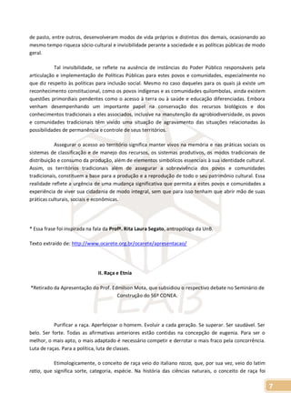7
de pasto, entre outros, desenvolveram modos de vida próprios e distintos dos demais, ocasionando ao
mesmo tempo riqueza sócio-cultural e invisibilidade perante a sociedade e as políticas públicas de modo
geral.
Tal invisibilidade, se reflete na ausência de instâncias do Poder Público responsáveis pela
articulação e implementação de Políticas Públicas para estes povos e comunidades, especialmente no
que diz respeito às políticas para inclusão social. Mesmo no caso daqueles para os quais já existe um
reconhecimento constitucional, como os povos indígenas e as comunidades quilombolas, ainda existem
questões primordiais pendentes como o acesso à terra ou à saúde e educação diferenciadas. Embora
venham desempenhando um importante papel na conservação dos recursos biológicos e dos
conhecimentos tradicionais a eles associados, inclusive na manutenção da agrobiodiversidade, os povos
e comunidades tradicionais têm vivido uma situação de agravamento das situações relacionadas às
possibilidades de permanência e controle de seus territórios.
Assegurar o acesso ao território significa manter vivos na memória e nas práticas sociais os
sistemas de classificação e de manejo dos recursos, os sistemas produtivos, os modos tradicionais de
distribuição e consumo da produção, além de elementos simbólicos essenciais à sua identidade cultural.
Assim, os territórios tradicionais além de assegurar a sobrevivência dos povos e comunidades
tradicionais, constituem a base para a produção e a reprodução de todo o seu patrimônio cultural. Essa
realidade reflete a urgência de uma mudança significativa que permita a estes povos e comunidades a
experiência de viver sua cidadania de modo integral, sem que para isso tenham que abrir mão de suas
práticas culturais, sociais e econômicas.
* Essa frase foi inspirada na fala da Profª. Rita Laura Segato, antropóloga da UnB.
Texto extraído de: http://www.ocarete.org.br/ocarete/apresentacao/
II. Raça e Etnia
*Retirado da Apresentação do Prof. Edmilson Mota, que subsidiou o respectivo debate no Seminário de
Construção do 56º CONEA.
Purificar a raça. Aperfeiçoar o homem. Evoluir a cada geração. Se superar. Ser saudável. Ser
belo. Ser forte. Todas as afirmativas anteriores estão contidas na concepção de eugenia. Para ser o
melhor, o mais apto, o mais adaptado é necessário competir e derrotar o mais fraco pela concorrência.
Luta de raças. Para a política, luta de classes.
Etimologicamente, o conceito de raça veio do italiano razza, que, por sua vez, veio do latim
ratio, que significa sorte, categoria, espécie. Na história das ciências naturais, o conceito de raça foi
 
