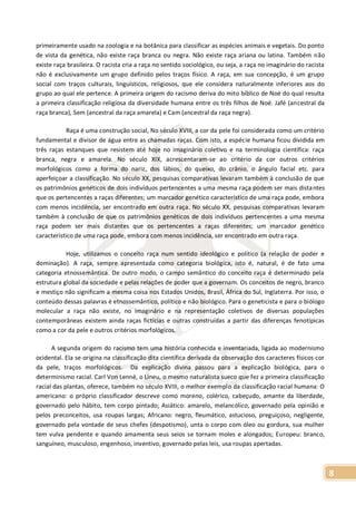 8
primeiramente usado na zoologia e na botânica para classificar as espécies animais e vegetais. Do ponto
de vista da genética, não existe raça branca ou negra. Não existe raça ariana ou latina. Também não
existe raça brasileira. O racista cria a raça no sentido sociológico, ou seja, a raça no imaginário do racista
não é exclusivamente um grupo definido pelos traços físico. A raça, em sua concepção, é um grupo
social com traços culturais, linguísticos, religiosos, que ele considera naturalmente inferiores aos do
grupo ao qual ele pertence. A primeira origem do racismo deriva do mito bíblico de Noé do qual resulta
a primeira classificação religiosa da diversidade humana entre os três filhos de Noé. Jafé (ancestral da
raça branca), Sem (ancestral da raça amarela) e Cam (ancestral da raça negra).
Raça é uma construção social, No século XVIII, a cor da pele foi considerada como um critério
fundamental e divisor de água entre as chamadas raças. Com isto, a espécie humana ficou dividida em
três raças estanques que resistem até hoje no imaginário coletivo e na terminologia científica: raça
branca, negra e amarela. No século XIX, acrescentaram-se ao critério da cor outros critérios
morfológicos como a forma do nariz, dos lábios, do queixo, do crânio, o ângulo facial etc. para
aperfeiçoar a classificação. No século XX, pesquisas comparativas levaram também à conclusão de que
os patrimônios genéticos de dois indivíduos pertencentes a uma mesma raça podem ser mais distantes
que os pertencentes a raças diferentes; um marcador genético característico de uma raça pode, embora
com menos incidência, ser encontrado em outra raça. No século XX, pesquisas comparativas levaram
também à conclusão de que os patrimônios genéticos de dois indivíduos pertencentes a uma mesma
raça podem ser mais distantes que os pertencentes a raças diferentes; um marcador genético
característico de uma raça pode, embora com menos incidência, ser encontrado em outra raça.
Hoje, utilizamos o conceito raça num sentido ideológico e político (a relação de poder e
dominação). A raça, sempre apresentada como categoria biológica, isto é, natural, é de fato uma
categoria etnossemântica. De outro modo, o campo semântico do conceito raça é determinado pela
estrutura global da sociedade e pelas relações de poder que a governam. Os conceitos de negro, branco
e mestiço não significam a mesma coisa nos Estados Unidos, Brasil, África do Sul, Inglaterra. Por isso, o
conteúdo dessas palavras é etnossemântico, político e não biológico. Para o geneticista e para o biólogo
molecular a raça não existe, no imaginário e na representação coletivos de diversas populações
contemporâneas existem ainda raças fictícias e outras construídas a partir das diferenças fenotípicas
como a cor da pele e outros critérios morfológicos.
A segunda origem do racismo tem uma história conhecida e inventariada, ligada ao modernismo
ocidental. Ela se origina na classificação dita científica derivada da observação dos caracteres físicos cor
da pele, traços morfológicos. Da explicação divina passou para a explicação biológica, para o
determinismo racial. Carl Von Lenné, o Lineu, o mesmo naturalista sueco que fez a primeira classificação
racial das plantas, oferece, também no século XVIII, o melhor exemplo da classificação racial humana: O
americano: o próprio classificador descreve como moreno, colérico, cabeçudo, amante da liberdade,
governado pelo hábito, tem corpo pintado; Asiático: amarelo, melancólico, governado pela opinião e
pelos preconceitos, usa roupas largas; Africano: negro, fleumático, astucioso, preguiçoso, negligente,
governado pela vontade de seus chefes (despotismo), unta o corpo com óleo ou gordura, sua mulher
tem vulva pendente e quando amamenta seus seios se tornam moles e alongados; Europeu: branco,
sanguíneo, musculoso, engenhoso, inventivo, governado pelas leis, usa roupas apertadas.
 
