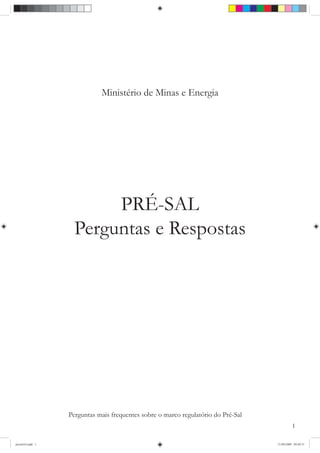Ministério de Minas e Energia




                         PRÉ-SAL
                    Perguntas e Respostas




                  Perguntas mais frequentes sobre o marco regulatório do Pré-Sal
                                                                                             1

presalA4.indd 1                                                                    21/09/2009 09:49:31
 