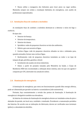 Nunca utilize a mangueira dos hidrantes para lavar pisos ou regar jardins.
Mantenha sempre em ordem a instalação hidráulica de emergência, com auxílio de
profissionais especializados.
2.3. Instalações fixas de combate a incêndios
As instalações fixas de combate a incêndios destinam-se a detectar o início do fogo e
resfriá-lo.
Os tipos são:
Detector de fumaça.
Detector de temperatura.
Detector de chama.
Sprinklers: redes de pequenos chuveiros no teto dos ambientes.
Dilúvio: gera um nevoeiro d'água.
Cortina d'água: rede de pequenos chuveiros afixados no teto e alinhados para,
quando acionados, formar uma cortina d'água.
Resfriamento: rede de pequenos chuveiros instalados ao redor e no topo de
tanques de gás, petróleo, gasolina e álcool.
Geralmente são usados em áreas industriais.
Halon: a partir de posições tomadas pelo Ministério da Saúde, o Corpo de
Bombeiros NÃO tem recomendado a utilização desse sistema, uma vez que seu agente é
composto por CFC, destruidor da camada de ozônio.
2.4. Iluminação de emergência
A iluminação de emergência, que entra em funcionamento quando falta energia elétrica,
pode ser alimentada por gerador ou bateria e acumuladores (não-automotiva).
Portanto, faça constantemente a revisão dos pontos de iluminação. A iluminação de
emergência é obrigatória também nos elevadores.
As baterias do sistema de iluminação de emergência devem ser instaladas acima do piso e
afastadas da parede, em local seco, ventilado e sinalizado. Providencie a manutenção periódica
das baterias. De acordo com as indicações do fabricante, devem ser verificados seus terminais
(pólos) e a densidade do eletrólito.
 