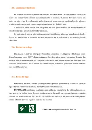 2.5. Alarmes de incêndio
Os alarmes de incêndio podem ser manuais ou automáticos. Os detectores de fumaça, de
calor e de temperatura acionam automaticamente os alarmes. O alarme deve ser audível em
todos os setores da área abrangida pelo sistema de segurança. As verificações dos alarmes
precisam ser feitas periodicamente, seguindo as instruções do fabricante.
A edificação deve contar com um plano de ação para otimizar os procedimentos de
abandono do local quando o alarme for acionado.
Os sistemas de som e interfonia devem ser incluídos no plano de abandono do local e
devem ser verificados e mantidos em funcionamento de acordo com as recomendações do
fabricante.
2.6. Portas corta-fogo
Elas devem resistir ao calor por 60 minutos, no mínimo (verifique se está afixado o selo
de conformidade com a ABNT). Toda porta corta-fogo deve abrir sempre no sentido de saída das
pessoas. Seu fechamento deve ser completo. Além disso, elas nunca devem ser trancadas com
cadeados ou fechaduras e não devem ser usados calços, cunhas ou quaisquer outros artifícios
para mantê-las abertas.
2.7. Rotas de fuga
Corredores, escadas, rampas, passagens entre prédios geminados e saídas são rotas de
fuga e devem sempre ser mantidas desobstruídas e bem sinalizadas.
IMPORTANTE: conheça a localização das saídas de emergência das edificações em que
você entrar. Só utilize áreas de emergência no topo dos edifícios e passarelas entre prédios
vizinhos na impossibilidade de a escada de incêndio ser utilizada. As passarelas entre prédios
têm de estar em paredes cegas ou isoladas das chamas.
LEMBRE-SE: é sempre aconselhável DESCER.
 