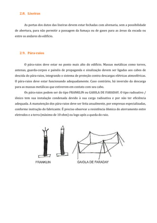 2.8. Lixeiras
As portas dos dutos das lixeiras devem estar fechadas com alvenaria, sem a possibilidade
de abertura, para não permitir a passagem da fumaça ou de gases para as áreas da escada ou
entre os andares do edifício.
2.9. Pára-raios
O pára-raios deve estar no ponto mais alto do edifício. Massas metálicas como torres,
antenas, guarda-corpos e painéis de propaganda e sinalização devem ser ligadas aos cabos de
descida do pára-raios, integrando o sistema de proteção contra descargas elétricas atmosféricas.
O pára-raios deve estar funcionando adequadamente. Caso contrário, há inversão da descarga
para as massas metálicas que estiverem em contato com seu cabo.
Os pára-raios podem ser do tipo FRANKLIN ou GAIOLA DE FARADAY. O tipo radioativo /
iônico tem sua instalação condenada devido à sua carga radioativa e por não ter eficiência
adequada. A manutenção dos pára-raios deve ser feita anualmente, por empresas especializadas,
conforme instrução do fabricante. É preciso observar a resistência ôhmica do aterramento entre
eletrodos e a terra (máximo de 10 ohm) ou logo após a queda do raio.
 