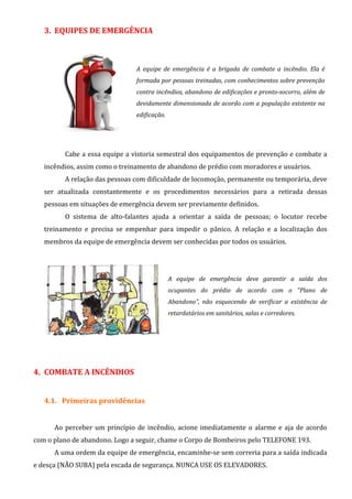 3. EQUIPES DE EMERGÊNCIA
A equipe de emergência é a brigada de combate a incêndio. Ela é
formada por pessoas treinadas, com conhecimentos sobre prevenção
contra incêndios, abandono de edificações e pronto-socorro, além de
devidamente dimensionada de acordo com a população existente na
edificação.
Cabe a essa equipe a vistoria semestral dos equipamentos de prevenção e combate a
incêndios, assim como o treinamento de abandono de prédio com moradores e usuários.
A relação das pessoas com dificuldade de locomoção, permanente ou temporária, deve
ser atualizada constantemente e os procedimentos necessários para a retirada dessas
pessoas em situações de emergência devem ser previamente definidos.
O sistema de alto-falantes ajuda a orientar a saída de pessoas; o locutor recebe
treinamento e precisa se empenhar para impedir o pânico. A relação e a localização dos
membros da equipe de emergência devem ser conhecidas por todos os usuários.
A equipe de emergência deve garantir a saída dos
ocupantes do prédio de acordo com o "Plano de
Abandono", não esquecendo de verificar a existência de
retardatários em sanitários, salas e corredores.
4. COMBATE A INCÊNDIOS
4.1. Primeiras providências
Ao perceber um princípio de incêndio, acione imediatamente o alarme e aja de acordo
com o plano de abandono. Logo a seguir, chame o Corpo de Bombeiros pelo TELEFONE 193.
A uma ordem da equipe de emergência, encaminhe-se sem correria para a saída indicada
e desça (NÃO SUBA) pela escada de segurança. NUNCA USE OS ELEVADORES.
 