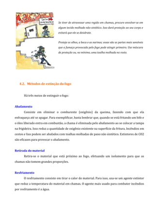 Se tiver de atravessar uma região em chamas, procure envolver-se em
algum tecido molhado não-sintético. Isso dará proteção ao seu corpo e
evitará que ele se desidrate.
Proteja os olhos, a boca e as narinas; essas são as partes mais sensíveis
que a fumaça provocada pelo fogo pode atingir primeiro. Use máscara
de proteção ou, no mínimo, uma toalha molhada no rosto.
4.2. Métodos de extinção do fogo
Há três meios de extinguir o fogo:
Abafamento
Consiste em eliminar o comburente (oxigênio) da queima, fazendo com que ela
enfraqueça até se apagar. Para exemplificar, basta lembrar que, quando se está fritando um bife e
o óleo liberado entra em combustão, a chama é eliminada pelo abafamento ao se colocar a tampa
na frigideira. Isso reduz a quantidade de oxigênio existente na superfície da fritura. Incêndios em
cestos e lixo podem ser abafados com toalhas molhadas de pano não sintético. Extintores de CO2
são eficazes para provocar o abafamento.
Retirada do material
Retira-se o material que está próximo ao fogo, efetuando um isolamento para que as
chamas não tomem grandes proporções.
Resfriamento
O resfriamento consiste em tirar o calor do material. Para isso, usa-se um agente extintor
que reduz a temperatura do material em chamas. O agente mais usado para combater incêndios
por resfriamento é a água.
 