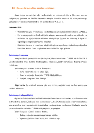 4.3. Classes de incêndio e agentes extintores
Quase todos os materiais são combustíveis; no entanto, devido a diferenças em sua
composição, queimam de formas distintas e exigem maneiras diversas de extinção do fogo.
Convencionou-se dividir os incêndios em quatro classes: A, B, C e D.
IMPORTANTE:
O extintor de água pressurizada é indicado para aplicações em incêndios da CLASSE A.
Por serem condutoras de eletricidade, a água e a espuma não podem ser utilizadas em
incêndios de equipamentos elétricos energizados (ligados na tomada). A água e a
espuma podem provocar curtos-circuitos.
O extintor de água pressurizada não é indicado para combate a incêndios em álcool ou
similares. Nesses casos, o agente extintor indicado é o pó químico.
Extintores de espuma
A espuma é um agente indicado para aplicação em incêndios da CLASSE A e da CLASSE B.
Os extintores têm prazo máximo de utilização de cinco anos, dentro da validade da carga e/ou do
recipiente.
Instruções para o uso do extintor de espuma.
Leve o aparelho até o local do fogo.
Inverta a posição do extintor (FUNDO PARA CIMA).
Dirija o jato para a base do fogo.
Observação: Se o jato de espuma não sair, revire o extintor uma ou duas vezes, para
reativar a mistura.
Extintores de gás carbônico
O gás carbônico, também conhecido como dióxido de carbono ou CO2, é mal condutor de
eletricidade e, por isso, indicado para incêndios da CLASSE C. Cria ao redor do corpo em chamas
uma atmosfera pobre em oxigênio, impedindo a continuação da combustão. É indicado também
para combater incêndios da CLASSE B de pequenas proporções.
Instruções para o uso do extintor de CO2.
Retire o pino de segurança que trava o gatilho.
Aperte o gatilho e dirija o jato para a base do fogo.
 
