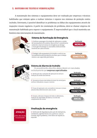 5. ROTEIRO DE TESTES E VERIFICAÇÕES
A manutenção dos sistemas e equipamentos deve ser realizada por empresas e técnicos
habilitados que estejam aptos a realizar vistorias e reparos nos sistemas de proteção contra
incêndio. Entretanto, é possível identificar os problemas ou falhas dos equipamentos através de
inspeções visuais regulares. A partir da constatação do problema, deve-se chamar empresa de
manutenção habilitada para reparar o equipamento. É imprescindível que o local mantenha um
histórico das intervenções de manutenção.
 