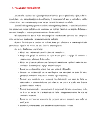 6. PLANOS DE EMERGÊNCIA
Atualmente a questão da segurança tem sido alvo de grande preocupação por parte dos
projetistas e dos administradores da edificação. É compreensível que as entradas e saídas
tenham de ser constantemente vigiadas e ter seu controle de acesso controlado.
A questão da segurança patrimonial torna-se um grande problema se pensada juntamente
com a segurança contra incêndio, pois, no caso de um sinistro, é preciso que as rotas de fuga e as
saídas de emergência estejam permanentemente desobstruídas.
O desenvolvimento de um Plano de Emergência é fundamental para que haja integração
entre a segurança patrimonial e a segurança contra incêndio.
O plano de emergência consiste na elaboração de procedimentos a serem organizados
previamente e postos em prática em uma situação de emergência.
São ações do plano de emergência:
Eleger uma coordenação geral do plano de emergência;
Eleger um grupo de combate do qual façam parte à equipe de combate a
vazamentos e a brigada de incêndio;
Eleger um grupo de apoio do qual façam parte a equipe de vigilância e evacuação, a
equipe de manutenção e a equipe de comunicação;
Demarcar previamente a rota de fuga para saída da edificação;
Nomear um responsável para o desbloqueio das passagens, no caso de haver
grades ou portas que estejam nas rotas de fuga do edifício;
Nomear um substituto que assumirá imediatamente, em caso de falta do
responsável, a responsabilidade pela abertura de portas e grades que fizerem
parte da saída do edifício;
Nomear um responsável para, em caso de sinistro, alertar aos ocupantes de todas
as áreas da escola da ocorrência do incêndio, independentemente da ação do
alarme de incêndio;
Demarcar previamente um ponto de encontro para os ocupantes por andar da
edificação;
Demarcar previamente o local de entrada das viaturas de socorro.
 