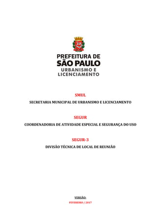 SMUL
SECRETARIA MUNICIPAL DE URBANISMO E LICENCIAMENTO
SEGUR
COORDENADORIA DE ATIVIDADE ESPECIAL E SEGURANÇA DO USO
SEGUR-3
DIVISÃO TÉCNICA DE LOCAL DE REUNIÃO
VERSÃO:
FEVEREIRO / 2017
 
