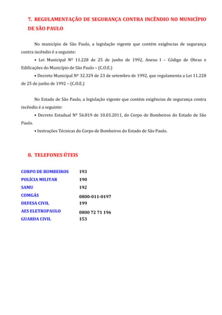 7. REGULAMENTAÇÃO DE SEGURANÇA CONTRA INCÊNDIO NO MUNICÍPIO
DE SÃO PAULO
No município de São Paulo, a legislação vigente que contém exigências de segurança
contra incêndio é a seguinte:
• Lei Municipal Nº 11.228 de 25 de junho de 1992, Anexo I – Código de Obras e
Edificações do Município de São Paulo – (C.O.E.)
• Decreto Municipal Nº 32.329 de 23 de setembro de 1992, que regulamenta a Lei 11.228
de 25 de junho de 1992 – (C.O.E.)
No Estado de São Paulo, a legislação vigente que contém exigências de segurança contra
incêndio é a seguinte:
• Decreto Estadual Nº 56.819 de 10.03.2011, do Corpo de Bombeiros do Estado de São
Paulo.
• Instruções Técnicas do Corpo de Bombeiros do Estado de São Paulo.
8. TELEFONES ÚTEIS
CORPO DE BOMBEIROS 193
POLÍCIA MILITAR 190
SAMU 192
COMGÁS 0800-011-0197
DEFESA CIVIL 199
AES ELETROPAULO 0800 72 71 196
GUARDA CIVIL 153
 