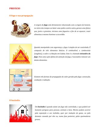 PREFÁCIO
O fogo e sua propagação
A origem do fogo está diretamente relacionada com a origem do homem,
no início dos tempos ao bater uma pedra contra outra, gerava uma faísca
que, junto a gravetos, iniciava uma fogueira a fim de se aquecer, cozer
alimentos e mesmo iluminar a escuridão.
Quando manipulado com segurança, o fogo é simples de ser controlado. É
composto de três elementos básicos. O combustível, o comburente
(oxigênio), o calor e a Reação em Cadeia. Este é o chamado tetraedro do
fogo. Para uma ação efetiva de extinção do fogo, é necessário remover um
destes elementos.
Existem três formas de propagação do calor gerado pelo fogo: convecção,
condução e radiação.
O Incêndio
Um Incêndio é quando existe um fogo não controlado, o que poderá ser
bastante perigoso para pessoas, animais e bens. Mortes podem ocorrer
pela exposição a um incêndio, quer por inalação de gases, ou pelo
desmaio causado por eles ou, numa fase posterior, pelas queimaduras
graves.
 