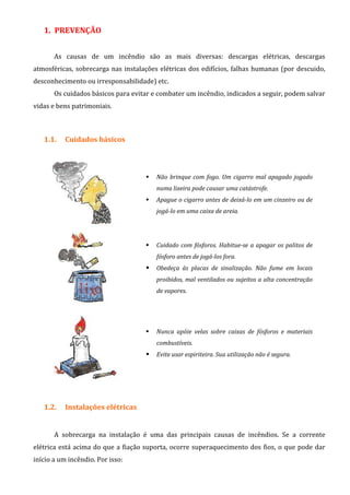 1. PREVENÇÃO
As causas de um incêndio são as mais diversas: descargas elétricas, descargas
atmosféricas, sobrecarga nas instalações elétricas dos edifícios, falhas humanas (por descuido,
desconhecimento ou irresponsabilidade) etc.
Os cuidados básicos para evitar e combater um incêndio, indicados a seguir, podem salvar
vidas e bens patrimoniais.
1.1. Cuidados básicos
Não brinque com fogo. Um cigarro mal apagado jogado
numa lixeira pode causar uma catástrofe.
Apague o cigarro antes de deixá-lo em um cinzeiro ou de
jogá-lo em uma caixa de areia.
Cuidado com fósforos. Habitue-se a apagar os palitos de
fósforo antes de jogá-los fora.
Obedeça às placas de sinalização. Não fume em locais
proibidos, mal ventilados ou sujeitos a alta concentração
de vapores.
Nunca apóie velas sobre caixas de fósforos e materiais
combustíveis.
Evite usar espiriteira. Sua utilização não é segura.
1.2. Instalações elétricas
A sobrecarga na instalação é uma das principais causas de incêndios. Se a corrente
elétrica está acima do que a fiação suporta, ocorre superaquecimento dos fios, o que pode dar
início a um incêndio. Por isso:
 