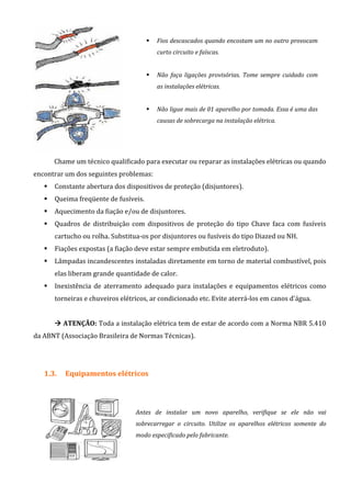 Fios descascados quando encostam um no outro provocam
curto circuito e faíscas.
Não faça ligações provisórias. Tome sempre cuidado com
as instalações elétricas.
Não ligue mais de 01 aparelho por tomada. Essa é uma das
causas de sobrecarga na instalação elétrica.
Chame um técnico qualificado para executar ou reparar as instalações elétricas ou quando
encontrar um dos seguintes problemas:
Constante abertura dos dispositivos de proteção (disjuntores).
Queima freqüente de fusíveis.
Aquecimento da fiação e/ou de disjuntores.
Quadros de distribuição com dispositivos de proteção do tipo Chave faca com fusíveis
cartucho ou rolha. Substitua-os por disjuntores ou fusíveis do tipo Diazed ou NH.
Fiações expostas (a fiação deve estar sempre embutida em eletroduto).
Lâmpadas incandescentes instaladas diretamente em torno de material combustível, pois
elas liberam grande quantidade de calor.
Inexistência de aterramento adequado para instalações e equipamentos elétricos como
torneiras e chuveiros elétricos, ar condicionado etc. Evite aterrá-los em canos d'água.
ATENÇÃO: Toda a instalação elétrica tem de estar de acordo com a Norma NBR 5.410
da ABNT (Associação Brasileira de Normas Técnicas).
1.3. Equipamentos elétricos
Antes de instalar um novo aparelho, verifique se ele não vai
sobrecarregar o circuito. Utilize os aparelhos elétricos somente do
modo especificado pelo fabricante.
 