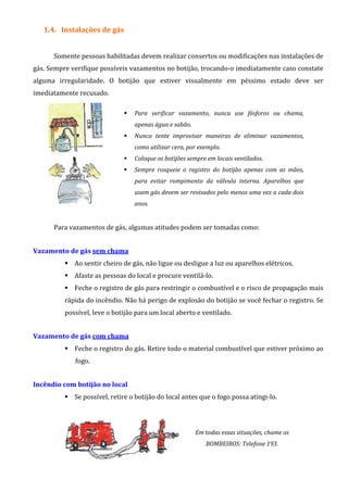 1.4. Instalações de gás
Somente pessoas habilitadas devem realizar consertos ou modificações nas instalações de
gás. Sempre verifique possíveis vazamentos no botijão, trocando-o imediatamente caso constate
alguma irregularidade. O botijão que estiver visualmente em péssimo estado deve ser
imediatamente recusado.
Para verificar vazamento, nunca use fósforos ou chama,
apenas água e sabão.
Nunca tente improvisar maneiras de eliminar vazamentos,
como utilizar cera, por exemplo.
Coloque os botijões sempre em locais ventilados.
Sempre rosqueie o registro do botijão apenas com as mãos,
para evitar rompimento da válvula interna. Aparelhos que
usam gás devem ser revisados pelo menos uma vez a cada dois
anos.
Para vazamentos de gás, algumas atitudes podem ser tomadas como:
Vazamento de gás sem chama
Ao sentir cheiro de gás, não ligue ou desligue a luz ou aparelhos elétricos.
Afaste as pessoas do local e procure ventilá-lo.
Feche o registro de gás para restringir o combustível e o risco de propagação mais
rápida do incêndio. Não há perigo de explosão do botijão se você fechar o registro. Se
possível, leve o botijão para um local aberto e ventilado.
Vazamento de gás com chama
Feche o registro do gás. Retire todo o material combustível que estiver próximo ao
fogo.
Incêndio com botijão no local
Se possível, retire o botijão do local antes que o fogo possa atingi-lo.
Em todas essas situações, chame os
BOMBEIROS: Telefone 193.
 