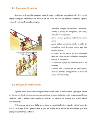 1.1. Espaços de Circulação
Os espaços de circulação como rotas de fuga e saídas de emergência são de extrema
importância para a evacuação de pessoas em um local, em caso de incêndio. Portanto, algumas
regras devem ser observadas sempre:
Mantenha sempre desobstruídos corredores,
escadas e saídas de emergência, sem vasos,
tambores ou sacos de lixo.
Nunca guarde produtos inflamáveis nesses
locais.
Jamais utilize corredores, escadas e saídas de
emergência como depósitos, mesmo que seja
provisoriamente.
As coletas de lixo devem ser bem planejadas
para não comprometer o abandono do edifício
em caso de emergência.
As portas corta-fogo não devem ter trincos ou
cadeados.
Conheça bem o edifício em que você circula,
mora ou trabalha, principalmente os meios de
escape e as rotas de fuga.
1.2. Lavagem de áreas comuns
Algumas áreas muito utilizadas pelos moradores, como os elevadores e a garagem, devem
ser limpas em horários com menos movimento de pessoas, evitando assim pequenos acidentes.
Horários como o meio da tarde durante a semana ou nos fins de semana pela manhã são os
recomendáveis.
Evite sempre que a água da lavagem atinja os circuitos elétricos ou enferruje as bases das
portas corta-fogo. Nunca permita que a água se infiltre pelas portas dos elevadores, pois isso
pode provocar sérios acidentes.
 