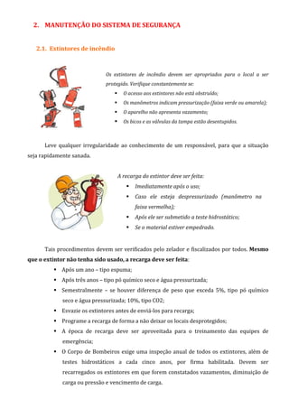 2. MANUTENÇÃO DO SISTEMA DE SEGURANÇA
2.1. Extintores de incêndio
Os extintores de incêndio devem ser apropriados para o local a ser
protegido. Verifique constantemente se:
O acesso aos extintores não está obstruído;
Os manômetros indicam pressurização (faixa verde ou amarela);
O aparelho não apresenta vazamento;
Os bicos e as válvulas da tampa estão desentupidos.
Leve qualquer irregularidade ao conhecimento de um responsável, para que a situação
seja rapidamente sanada.
A recarga do extintor deve ser feita:
Imediatamente após o uso;
Caso ele esteja despressurizado (manômetro na
faixa vermelha);
Após ele ser submetido a teste hidrostático;
Se o material estiver empedrado.
Tais procedimentos devem ser verificados pelo zelador e fiscalizados por todos. Mesmo
que o extintor não tenha sido usado, a recarga deve ser feita:
Após um ano – tipo espuma;
Após três anos – tipo pó químico seco e água pressurizada;
Semestralmente – se houver diferença de peso que exceda 5%, tipo pó químico
seco e água pressurizada; 10%, tipo CO2;
Esvazie os extintores antes de enviá-los para recarga;
Programe a recarga de forma a não deixar os locais desprotegidos;
A época de recarga deve ser aproveitada para o treinamento das equipes de
emergência;
O Corpo de Bombeiros exige uma inspeção anual de todos os extintores, além de
testes hidrostáticos a cada cinco anos, por firma habilitada. Devem ser
recarregados os extintores em que forem constatados vazamentos, diminuição de
carga ou pressão e vencimento de carga.
 