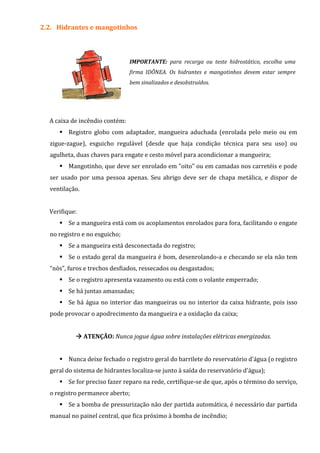 2.2. Hidrantes e mangotinhos
IMPORTANTE: para recarga ou teste hidrostático, escolha uma
firma IDÔNEA. Os hidrantes e mangotinhos devem estar sempre
bem sinalizados e desobstruídos.
A caixa de incêndio contém:
Registro globo com adaptador, mangueira aduchada (enrolada pelo meio ou em
zigue-zague), esguicho regulável (desde que haja condição técnica para seu uso) ou
agulheta, duas chaves para engate e cesto móvel para acondicionar a mangueira;
Mangotinho, que deve ser enrolado em "oito" ou em camadas nos carretéis e pode
ser usado por uma pessoa apenas. Seu abrigo deve ser de chapa metálica, e dispor de
ventilação.
Verifique:
Se a mangueira está com os acoplamentos enrolados para fora, facilitando o engate
no registro e no esguicho;
Se a mangueira está desconectada do registro;
Se o estado geral da mangueira é bom, desenrolando-a e checando se ela não tem
“nós”, furos e trechos desfiados, ressecados ou desgastados;
Se o registro apresenta vazamento ou está com o volante emperrado;
Se há juntas amassadas;
Se há água no interior das mangueiras ou no interior da caixa hidrante, pois isso
pode provocar o apodrecimento da mangueira e a oxidação da caixa;
ATENÇÃO: Nunca jogue água sobre instalações elétricas energizadas.
Nunca deixe fechado o registro geral do barrilete do reservatório d'água (o registro
geral do sistema de hidrantes localiza-se junto à saída do reservatório d'água);
Se for preciso fazer reparo na rede, certifique-se de que, após o término do serviço,
o registro permanece aberto;
Se a bomba de pressurização não der partida automática, é necessário dar partida
manual no painel central, que fica próximo à bomba de incêndio;
 